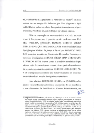 PGR Inquéritos n. 4.327/DF e 4.483 /DF
tal, o Ministério da Agricultura e o Ministério da Saúde', tendo os
nomes para os cargos sido indicados por Ciro Nogueira e Agui-
naldo Ribeiro, ambos membros da organização criminosa e, respec-
tivamente, Presidente e Líder do Partido na Câmara à época.
Além de contemplar os interesses do PP, MICHEL I EMER
como já dito, trouxe para o primeiro escalão os denunciados ELI-
SEU PADILHA, MOREIRA FRANCO, GEDDEL VIEIRA
LIMA e HENRIQUE EDUARDO ALVES. Nomeou ainda Osmar
Serraglio para Ministro da Justiça a fim de que RODRIGO LOU-
RES assumisse a cadeira na Câmara dos Deputados. Contudo, em
razão das investigações, GEDDEL VIEIRA LIMA e HENRIQUE
EDUARDO ALVES tiveram contra si expedidos mandados de pri-
são em razão do envolvimento com os crimes praticados no âmbito
da presente organização criminosa. GEDDEL e HENRIQUE AL-
VES foram presos no corrente ano por envolvimento em fatos ilíci-
tos relacionados à atuação da organização criminosa.
Com relação a EDUARDO CUNHA, em 05.06.2016, o Su-
premo Tribunal Federal determinou a suspensão do seu mandato e
o seu afastamento da Presidência da Câmara. Posteriormente, em
267Depoimento colaboradores. Vide Termo de Colaboração n. 10 do ex-senador Deicídio
do Amaral, em que o colaborador discorre sobre a migração dos esquemas de corrupção
para o Ministério da Saúde:"QUE há verdadeira "queda de braços" para indicação de nomes para as
agências reguladoras relacionadas à área da saúde, até pela visibilidade negativa que o Caso Lava Jato
impas aos setores de energia, engenharia e petróko; QUE, atualmente, está a cargo do PMDB do Senado
indicar nomes para agências reguladoras ligadas à área da saúde; QUE os Senadores EUNICIO DE
OLIVEIRA, ROMERO JUCÁ e RENAN CALHEIROS possuem papel e força incontestável
quanto a essas ituficacies; QUE o depoente recorda que as indicaçães mais recentes para as agências
reguladoras voltadas ao setor da saúde aconteceram em maio de 2015; QUE o depoente remexam que
houve queda de braço "tremenda" para a indicação de JOSÉ CARLOS DE SOUSA ABRAAO,
apadrinhado do PMDB do Senado, para o cargo de Diretor-Presidente da Agência Nacional de Saúde".
220 de 245
 