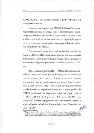 PGR Inquéritos n. 4.327/DF e 4.483/DF
13.09.2016, teve o seu mandato cassado e desde 19.10.2016 está
preso preventivamente.
Embora o núcleo político do "PMDB da Câmara" na organi-
zação criminosa tenha se abalado com os desdobramentos das in-
vestigações criminais envolvendo os seus membros, isso não teve
influência nos negócios escusos mantidos pela organização, apenas
novos articuladores foram escalados para o papel daqueles que fo-
ram afastados de suas funções.
Prova disso são as tratativas espúrias mantidas entre Joesley
Batista e MICHEL TEMER. A relação entre os dois teve início em
2010, quando foram apresentados por Wagner Rossi e passaram a
ter encontros frequentes para tratar de interesses privados e escu-
Após a assunção de MICHEL TEMER à Presidência da Re-
pública, a interlocução com Joesley Batista passou a ser feita por
ELISEU PADILHA e GEDDEL VIEIRA LIMA, especialmente
por este que sempre questionava Joesley sobre Lúcio Funaro e
EDUARDO CUNHA, com receio de que eles pudessem firmar
acordo de colaboração premiada e prejudicar o núcleo político do
"PMDB da Câmara" na organização criminosa. Joesley disse a
GEDDEL VIEIRA LIMA que, apesar de Funaro e CUNHA terem
sido presos, manteve os pagamentos de valores ilícitos a eles com o
intuito de desincentivá-los a firmar acordo com o Ministério Pú-
blico Federal.'
268Depoimentos colaboradores. Vide Termo de Colaboração Unilateral n. 39 de Joesley Ba-
tista, em que o colaborador discorre sobre os pagamentos feitos a EDUARDO CUNHA e
Lúcio Funaro a fim de impedir que eles firmassem acordo de colaboração premiada com o
221 de 245
 