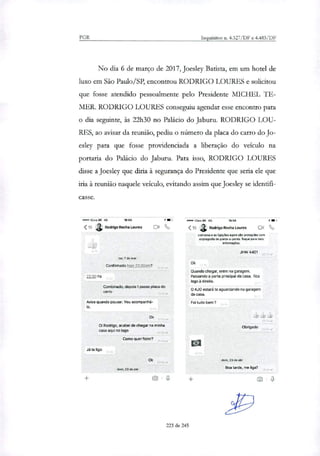 PGR Inquéritos n. 4.327/DF e 4.483/DF
No dia 6 de março de 2017, Joesley Batista, em um hotel de
luxo em São Paulo/SP, encontrou RODRIGO LOURES e solicitou
que fosse atendido pessoalmente pelo Presidente MICHEL TE-
MER RODRIGO LOURES conseguiu agendar esse encontro para
o dia seguinte, às 22h30 no Palácio do Jaburu. RODRIGO LOU-
RES, ao avisar da reunião, pediu o número da placa do carro do Jo-
esley para que fosse providenciada a liberação do veiculo na
portaria do Palácio do Jaburu. Para isso, RODRIGO LOURES
disse a Joesley que diria à segurança do Presidente que seria ele que
iria à reunião naquele veiculo, evitando assim que Joesley se identifi-
casse.
*141Claro BR aG 16:54 •••en Claro BR 40 16:54
<15 Rodrigo Rocha Louras Da %, < 15 Rodrigo Rocha Louras Do
conversa e as ligacees agora são protegidas com
crsotogratia de ponta-a-ponta. Toque para mais
informações.
JHW 4401
ter, Ide mar
ConfirmadoIs'e 23.00pm?
22:30 hs
Combinado, depois t passo placa do
carro
Avise quando pousar. Vou acompanha-
i°.
Ok
Oi Rodrigo, acabei de chegar na minha
casa aqui no lago
Como quer fazer?
Já te ligo
Ok
Quando chegar, entre na garagem.
Passando a porta principal da casa, fica
logo à direita.
O AJO estará te aguardando na garagem
da casa.
Foi tudo bem?
Obrigado
Ok dom, 23 de abr
dom, 23 de abr
Boa tarde, me liga?
223 de 245
 