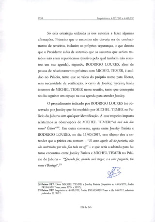 PGR Inquéritos n. 4.327/DF e 4.483/DF
Só esta estratégia utilt7ada já nos autoriza a fazer algumas
afirmações. Primeiro que o encontro não deveria ser do conheci-
mento de terceiros, inclusive os próprios seguranças, o que denota
que o Presidente sabia de antemão que os assuntos que seriam tra-
tados não eram republicanos (motivo pelo qual também não cons-
tou em sua agenda); segundo, RODRIGO LOURES, além de
pessoa de relacionamento próximo com MICHEL TEMER, é assí-
duo no Palácio, tanto que se valeu do próprio nome para liberar,
sem necessidade de verificação, o carro de Joesley; terceiro, havia
interesse de MICHEL l'EMER nessa reunião, tanto que conseguiu
no dia seguinte um espaço na sua agenda para atender Joesley.
O procedimento indicado por RODRIGO LOURES foi ob-
servado por Joesley que foi recebido por MICHEL TEMER no Pa-
lácio do Jaburu sem qualquer identificação. A esse respeito importa
relatarmos as observações de MICHEL TEMER:"ah você não deu
nome? Ótimo'. Em outra conversa, agora entre Joesley Batista e
RODRIGO LOURES, no dia 13/03/2017, este último deu a en-
tender que a prática era comum — "E como aquele, ali da portaria, não
são controlados por nós, fica tudo em ofil" — e que seria a adotada para fu-
turos encontros entre Joesley Batista e MICHEL 11,MER no Palá-
cio do Jaburu — "Quando for, quando você chegar, e o cara pergunta, teu
nome é Rodtigo".2"
269Feitos STE Disse IViICHEL TEMER a Joesley Batista (Inquérito n. 4.483/STF, Áudio
PR114032017.way, entre 32'04 e 33'07).
270Feitos STF. Inquérito n. 4.483/STF, Áudio PR2A13032017.way e fls. 846/917, relatório
policial n. 91/2017.
224 de 245
 