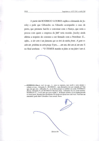 PGR Inquéritos n. 4.327/DF e 4.483/DF
A partir daí RODRIGO LOURES explica a demanda de Jo-
esley e pede que Gilvandro ou Eduardo acompanhe o caso de
perto, que promete fazê-lo e conversar com o Kenys, que seria a
pessoa com quem a empresa da J&F teria reunião. Joesley ainda
afirma a respeito do contrato a ser firmado com a Petrobras: E...
enfim... se der certo é um fantasma que eu tirei da minha frente. A gente re-
solve um problema no curto prazo. O pro.... .um ano, dois ano ai, um ano. E
no final arrebata: — "O TEMER mandou eu falar, eu vou falar é com cê,
R nrYR Mn Poig I. você viu que... é... nem eu esperava, mas recebi a nova missão e
soldado só tem... Gilvandro É... RODRIGO:... uma alternativa: tem que cumprir, nó? Tem
que, tem que ateu... Gilvandro: É... eu sei disso porque eu também sou assim. RODRIGO:
(Risos). Gilvandro: É, né? RODRIGO: Mas ficou duas... Gilvandro: Eu sou assim também.
RODRIGO: É... é você sabe que nessa virada, é... da função anterior, aí, na semana passada
eu tomei posse, ficaram duas pendências. Eu queria até ajustar isso com você. Você tem um
minutinho. pode falar? Gilvandro: Com certeza. Posso.
226 de 245
 