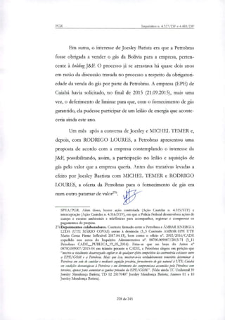 PGR Inquéritos n. 4.327/DF e 4.483/DF
Em suma, o interesse de Joesley Batista era que a Petrobras
fosse obrigada a vender o gás da Bolívia para a empresa, perten-
cente à holdingJ&F. O processo já se arrastava há quase dois anos
em razão da discussão travada no processo a respeito da obrigatori-
edade da venda do gás por parte da Petrobras. A empresa (EPE) de
Cuiabá havia solicitado, no final de 2015 (21.09.2015), mais uma
vez, o deferimento de liminar para que, com o fornecimento de gás
garantido, ela pudesse participar de um leilão de energia que aconte-
ceria ainda este ano.
Um mês após a conversa de Joesley e MICHEL TEMER e,
depois, com RODRIGO LOURES, a Petrobras apresentou uma
proposta de acordo com a empresa contemplando o interesse da
J&F, possibilitando, assim, a participação no leilão e aquisição de
gás pelo valor que a empresa queria. Antes das tratativas levadas a
efeito por Joesley Bastista com MICHEL TEMER e RODRIGO
LOURES, a oferta da Petrobras para o fornecimento de gás era
num outro patamar de valo?".
SPEA/PGR. Além disso, houve ação controlada (Ação Cautelar n. 4.315/STF) e
interceptação (Ação Cautelar n. 4.316/STF), em que a Policia Federal desenvolveu ações de
campo e escutas ambientais e telefônicas para acompanhar, registrar e comprovar os
pagamentos de propina.
276Depoimentos colaboradores. Contrato firmado entre a Petrobras e ÂMBAR ENERGIA
LTDA (UTE MÁRIO COVAS) anexo à denúncia (3_5 Contrato AM:BAR-EPE UTE
Mano Covas Firme Inflexível 2017.04.13), bem como o oficio rr. 2092/2016/CADE
expedido nos autos do Inquérito Administrativo n°. 08700.009007/2015-71 (5_11
Petrobras CADE PUBLICA_19_05_2016). Frisa-se que no bojo do Autos n°
08700.009007/2015-04 em trâmite perante o CADE, a Petrobras alegou em petição que
"mostra-se totalmente desarrazoado cogitar-se de qualquer efeito competitivo da controvérsia existente entre
a EPE/GOM e a Petrobras. Mais que isso, mostrar-se-ia verdadeiramente temerário determinar à
Petrobras em sede de cautelar e mediante cognição precária, fornecimento de gás natural à UTE Cuiabá
em condtko`es desvantajosas à Petrobras e em detrimento dos compromissos assumidos pela Petrobras com
terceiros, roma: para aumentar os ganhos privados da EPE/GOM.". (Vide ainda TC Unilateral 39
Joesley Mendonça Batista; TE) 02 20170407 Joesley Mendonça Batista; Anexos 01 a 10
Joesley Mendonça Batista).
228 de 245
 