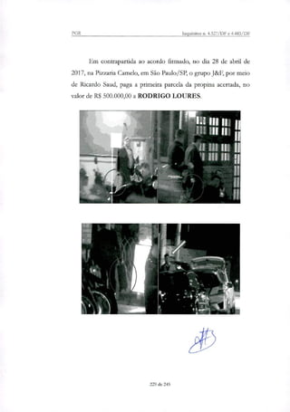 PGR Inquéritos n. 4.327/DF e 4.483/DF
Em contrapartida ao acordo firmado, no dia 28 de abril de
2017, na Pinaria Camelo, em São Paulo/SP, o grupo J&F, por meio
de Ricardo Saud, paga a primeira parcela da propina acertada, no
valor de R$ 500.000,00 a RODRIGO LOURES.
229 de 245
 