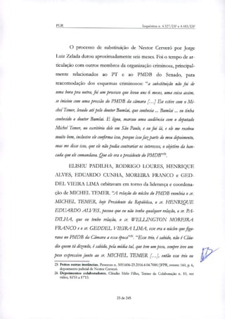 PGR Inquéritos n. 4.327/DF e 4.483/DF
O processo de substituição de Nestor Cerveró por Jorge
Luiz Zelada durou aproximadamente seis meses. Foi o tempo de ar-
ticulação com outros membros da organização criminosa, principal-
mente relacionados ao PT e ao PMDB do Senado, para
reacomodação dos esquemas criminosos: "a substituição não foi de
uma hora pra outra, foi um processo que levou uns 6 meses, uma coisa assim,
se iniciou com uma pressão do PMDB da câmara [...] Eu estive com o Mi-
chel Temer, levado até pelo doutor Bumlai, que conhecia Bumlai ... eu tinha
conhecido o doutor Bumlai. E ligou, marcou uma audiência com o deputado
Michel Temer, no escritório dele em São Paulo, e eu fui lá, e ele me recebeu
muito bem, inclusive ele confirma isso, porque isso faz parte do meu depoimento,
mas me disse isso, que ele não podia contrariar os interesses, o objetivo da ban-
cada que ele comandava. Que ele era o presidente do PMDB'.
ELISEU PADELHA, RODRIGO LOURES, HENRIQUE
ALVES, EDUARDO CUNHA, MOREIRA FRANCO e GED-
DEL VIEIRA LIMA orbitavam em torno da liderança e coordena-
ção de MICHEL TEMER. "A relação do núcleo do PMDB envolvia o sr.
MICHEL LEMER, hoje Presidente da República, o sr. HENRIQUE
EDUARDO ALVES, pessoa que eu não tenho qualquer relação, o sr. PA-
DELHA, que eu tenho relação, o sr. IVELLENGTON MOREIRA
FRANCO e o sr. GEDDEL VIEIRA LIMA, esse era o núcleo que figu-
rava no PMDB da Câmara a essa época"'. "Esse trio, é sabido, não é Cláu-
dio quem tá dizendo, é sabido, pela mídia tal, que tem um peso, sempre teve um
peso expressivo junto ao sr. MICHEL TEMER [...], então esse trio eu
25 Feitos outras instâncias. Processo n. 5051606-23.2016.4.04.7000/JFPR, evento 160, p. 6,
depoimento judicial de Nestor Cerver6.
26 Depoimentos colaboradores. Cláudio Melo Filho, Termo de Colaboração n. 10, ver
vídeo, 1655 a 17'15.
23 de 245
 