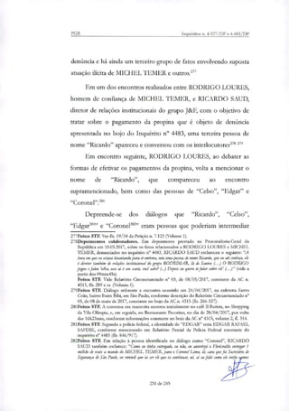 PGR Inquéritos n. 4.327/DF e 4.483/DF
denúncia e há ainda um terceiro grupo de fatos envolvendo suposta
atuação ilícita de MICHEL TEMER e outros.'
Em um dos encontros reali7ados entre RODRIGO LOURES,
homem de confiança de MICHEL I EMER, e RICARDO SAUD,
diretor de relações institucionais do grupo J&F, com o objetivo de
tratar sobre o pagamento da propina que é objeto de denúncia
apresentada no bojo do Inquérito n° 4483, uma terceira pessoa de
nome "Ricardo" apareceu e conversou com os interlocutores"' 279
Em encontro seguinte, RODRIGO LOURES, ao debater as
formas de efetivar os pagamentos da propina, volta a mencionar o
nome de "Ricardo", que compareceu ao encontro
supramencionado, bem como das pessoas de "Celso", "Edgar" e
"Coronel"?'
Depreende-se dos diálogos que "Ricardo", "Celso",
“Edgar.281” e "Coronel' eram pessoas que poderiam intermediar
277Feitos STF. Ver fls. 19/54 da Petição n. 7.123 (Volume 1).
278Depoimentos colaboradores. Em depoimento prestado na Procuradoria-Geral da
República em 10.05.2017, sobre os fatos relacionados a RODRIGO LOURES e MICHEL
TEMER, denunciados no inquérito n° 4483, RICARDO SAUD esclareceu o seguinte: "A
hora em que eu estava levantando para ir embora, veio uma pessoa de nome Ricardo, que eu até conheço, ele
é diretor também de relações butitucional do grupo RODRIMAR, la de Santos (..) O RODRIGO
pegou e falou 'olha, esse ai é seu xará, você sabe? (...) Doais eu quero te falar sobre ele' (..)" (vide a
partir dos 09min45s).
Feitos STF. Vide Relatório Circunstanciado n° 03, de 08/05/2017, constante da AC n.
4315, fls. 289 e ss. (Volume 1).
279Feitos STF. Diálogo referente a encontro ocorrido em 24/04/2017, na cafeteria Santo
Grão, bairro Itaim Bibi, em São Paulo, conforme descrição do Relatório Circunstanciado n°
03, de 08 de maio de 2017, constante no bojo da AC n. 4315 (fls. 266-357).
280Feitos STF. A conversa ora transcrita ocorreu inicialmente no café II Batista, no Shopping
da Vila Olímpia, e, em seguida, no Restaurante Pecorino, no dia de 28/04/2017, por volta
das 16h23min, conforme informações constante no bojo da AC n° 4315, volume 2, fL 314.
281Feitos STE Segundo a polida federal, a identidade de "EDGAlt" seria EDGAR RAFAEL
SAFDIE, conforme mencionado em Relatório Parcial da Policia Federal constante do
inquérito n°4483 (fls. 846/917).
282Feitos STE Em relação à pessoa identificada no diálogo como "Coronel", RICARDO
SAUD também esclarece: "Como eu tinha entregado, eu não, eu autorizei o arisvaldo entregar 1
milhão de reais a mando do MICHEL TEMER, para o Coronel Lima, lá, cara que foi Secretário de
Segurança de São Paulo, eu entendi que ia ser ele que ia continuar, nt, ai eu falei como ele então s
231 de 245
 