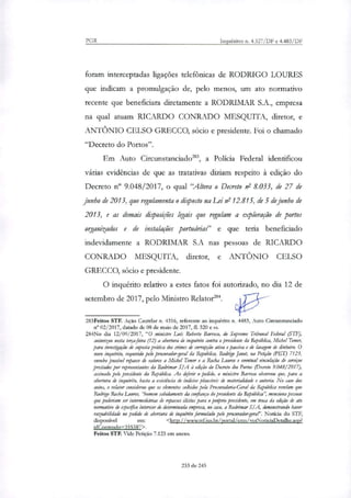 PGR Inquéritos n. 4.327/DF e 4.483/DF
foram interceptadas ligações telefônicas de RODRIGO LOURES
que indicam a promulgação de, pelo menos, um ato normativo
recente que beneficiara diretamente a RODRIMAR S.A., empresa
na qual atuam RICARDO CONRADO MESQUITA, diretor, e
ANTÔNIO CELSO GRECCO, sócio e presidente. Foi o chamado
"Decreto do Portos".
Em Auto Circunstanciado', a Polida Federal identificou
várias evidências de que as tratativas diziam respeito à edição do
Decreto 9.048/2017, o qual "Altera o Decreto n° 8.033, de 27 de
junho de 2013, que regulamenta o disposto na Lei nl 12.815, de 5 de junho de
2013, e as demais disposições legais que regulam a exploração de portos
organizados e de instalações portuárias" e que teria beneficiado
indevidamente a RODRIMAR S.A nas pessoas de RICARDO
CONRADO MESQUITA, diretor, e ANTÔNIO CELSO
GRECCO, sócio e presidente.
O inquérito relativo a estes fatos foi autorizado, no dia 12 de
setembro de 2017, pelo Ministro Rektor'.
283Feitos STF. Ação Cautelar n. 4316, referente ao inquérito n. 4483, Auto Circunstanciado
n° 02/2017, datado de 08 de maio de 2017, fl. 320 e ss.
284No dia 12/09/2017, "O ministro Luís Roberto Barroso, do Supremo Tribunal Federal (STF),
autorizou nesta temafeira (12) a abertura de inquérito contra o presidente da República, Michel Temer,
para investigação de suposta prática dos crimes de corrupção ativa e passiva e de lavagem de dinheiro. O
novo inquérito, requerido pelo procurador-geral da República, Rodrigo Janot, na Petição (PET) 7123,
envolve possível repasse de valores a Michel Temer e a Rocha Latires e eventual vinculação de serviços
prestados por representantes da Rodrimar SIA á edição do Decreto dos Portos (Decreto 9.048/2017),
assinado pelo presidente da República. Ao deferir o pedido, o ministro Barroso observou que, para a
abertura de inquérito, basta a existência de indícios plausíveis de materialidade e autoria. No caso dos
autos, o relator considerou que os elementos colhidos pela Procuradoria-Geral da República revelam que
Rodrigo Rocha Loures, "homem sabidamente da confiança do presidente da República", menciona pessoas
que poderiam ser intermediárias de repasses ilícitos para o pro'prio presidente, em troca da edição de ato
normativo de eipe4ico interesse de determinada empresa, no caso, a Rodrimar IA, demonstrando haver
razoabilidade no pedido de abertura de inquérito formulado pelo procurador-gerw". Notícia do STF,
disponível em: <http://www.stf. ius.br/portal/cms/verNoticiaDetalhe.asp?
idConteudo=355387>.
Feitos STF. Vide Petição 7.123 em anexo.
233 de 245
 