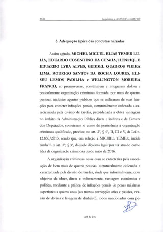 PGR Incineritos n. 4.327/DF e 4.483/DF
3. Adequação típica das condutas narradas
Assim agindo, MICHEL MIGUEL ELIAS TEMER LU-
LIA, EDUARDO COSENTINO DA CUNHA, HENRIQUE
EDUARDO LYRA ALVES, GEDDEL QUADROS VIEIRA
LIMA, RODRIGO SANTOS DA ROCHA LOURES, ELI-
SEU LEMOS PADILHA e WELLINGTON MOREIRA
FRANCO, ao promoverem, constituírem e integrarem dolosa e
pessoalmente organização criminosa formada por mais de quatro
pessoas, inclusive agentes públicos que se utilizaram de suas fun-
ções para cometer infrações penais, estruturalmente ordenada e ca-
racterizada pela divisão de tarefas, preordenada a obter vantagens
no âmbito da Administração Pública direta e indireta e da Câmara
dos Deputados, cometeram o crime de pertinência a organização
criminosa qualificado, previsto no art. 2', § 40, II, III e V, da Lei n.
12.850/2013, sendo que, em relação a MICHEL 1.1.MER, incide
também o art. 2°, § 3", daquele diploma legal por ter atuado como
líder da organização criminosa desde maio de 2016.
A organização criminosa nesse caso se caracteriza pela associ-
ação de bem mais de quatro pessoas, estruturalmente ordenada e
caracterizada pela divisão de tarefas, ainda que informalmente, com
objetivo de obter, direta e indiretamente, vantagem econômica e
política, mediante a prática de infrações penais de penas máximas
superiores a quatro anos (ao menos corrupção ativa e passiva, eva-
são de divisas e lavagem de dinheiro), todos sancionados com pe-
234 de 245
 