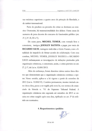 PGR Inquéritos n. 4.327/DF e 4.483/DF
nas máximas superiores a quatro anos de privação de liberdade, e
de caráter transnacional.
Parte do produto ou proveito do crime se destinava ao exte-
rior. Outrossim, há transnacionalidade dos delitos. Outra causa de
aumento de pena decorre do concurso de funcionário público (art.
§ 49, II, III e V).
De outra parte, MICHEL TEMER, com vontade livre e
consciente, instigou JOESLEY BATISTA a pagar, por meio de
RICARDO SAUD, vantagens indevidas a Lúcio Funaro, com a fi-
nalidade de impedi-lo de firmar acordo de colaboração. Com essa
conduta, MICHEL TEMER, JOESLEY BATISTA e RICARDO
SAUD embaraçaram as investigações de infrações praticadas pela
organização criminosa, e cometeram, assim, o crime previsto no art.
2°, §10, da Lei n. 12.850/2013.
Além do embaraço, foram descritos vários outros fatos ilíci-
tos que demonstram que a organização criminosa continua a ope-
rar. Nesse sentido, aplica-se a lei vigente a partir de setembro de
2013 (Lei n. 12.850/13). Conduta permanente, mesmo iniciada an-
tes dessa data, passa a ser regida pela nova lei, nos termos do enun-
ciado da Súmula n. 711 do Supremo Tribunal Federal. A
organização criminosa não esgotada até setembro de 2013 se en-
caixa no crime surgido após essa data, tipificado no art. 2° do refe-
rido ato normativo.
4. Requerimentos e pedidos
235 de 245
 