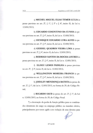 PGR Inquéritos n. 4.327/DF e 4.483/DF
MICHEL MIGUEL ELIAS TEMER LULIA às
penas previstas no art 2°, 5 1., § 3" e § 4", inciso II, da Lei n.
12.850/2013;
EDUARDO COSENTINO DA CUNHA às pe-
nas previstas no art. 2°, § 49, inciso II, da Lei n. 12.850/2013;
HENRIQUE EDUARDO LYRA ALVES às pe-
nas previstas no art. 2°, § 4°, inciso II, da Lei n. 12.850/2013;
GEDDEL QUADROS VIEIRA LIMA às penas
previstas no art. 2°, § 4°, inciso II, da Lei n. 12.850/2013;
RODRIGO SANTOS DA ROCHA LOURES às
penas previstas no art 2°, § 4P, inciso H, da Lei n. 12.850/2013;
ELISEU LEMOS PADILHA às penas previstas
no art. 2', §, 4°, inciso II, da Lei n. 12.850/2013;
WELLINGTON MOREIRA FRANCO às pe-
nas previstas no art. 2°, §, 49, inciso II, da Lei n. 12.850/2013;
JOESLEY MENDONÇA BATISTA às penas do
art. 2°, 5 1", da Lei n. 12.850/2013, na forma do 29, do Código Pe-
nal;
RICARDO SAUD às penas do art 2", § 1", da Lei
n. 12.850/2013, na forma do 29, do Código Penal.
7) a decretação da perda da função pública para os condena-
dos detentores de cargo ou emprego público ou mandato eletivo,
principalmente por terem agido com violação de seus deveres para
237 de 245
 