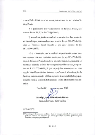 PGR Inquéritos n. 4.327/DF e 4.483/DF
com o Poder Público e a sociedade, nos termos do art. 92 do Có-
digo Penal;
o perdimento dos valores ilícitos em favor da União, nos
termos do art. 91, II, b, do Código Penal;
a condenação dos acusados à reparação dos danos materi-
ais causados por suas condutas, nos termos do art 387, IV, do Có-
digo de Processo Penal, fixando-se um valor mínimo de R$
587.101.098,48';
a condenação dos acusados à reparação dos danos mo-
rais causados por suas condutas, nos termos do art. 387, IV, do Có-
digo de Processo Penal, fixando-se um valor mínimo equivalente ao
montante cobrado a titulo de vantagem indevida no caso, no pata-
mar de R$ 55.000.000,00, já que os prejuízos decorrentes da cor-
rupção são difusos (lesões à ordem econômica, à administração da
Justiça e à administração pública, inclusive à respeitabilidade do par-
lamento perante a sociedade brasileira), sendo dificilmente quantifi-
cados.
Brasília/DF, bro de 2017
Rodrigo J onteiro de Barros
Procurador-Geral da República
acids/pj/n/sb
285Valor de parte do montante recebido a titulo de vantagem indevida. O restante do valor
pode ser cobrado nos processos que tenham por objeto os crimes praticados pelos
membros das organizações criminosas.
238 de 245
 