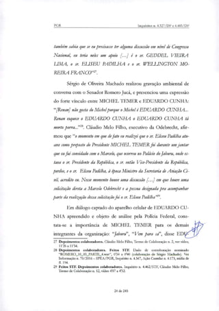 PGR Inquéritos n. 4.327/DF e 4.483/DF
também sabia que se eu precisasse ter alguma discussão em nível de Congresso
Nacional, eu teria neles um apoio é o sr. GEDDEL VIEIRA
LIMA, o sr. ELISEU PADILHA e o sr. WELLINGTON MO-
REIRA FRANCO"' .
Sérgio de Oliveira Machado reali7ou gravação ambiental de
conversa com o Senador Romero Jucá, e presenciou uma expressão
do forte vinculo entre MICHEL TEMER e EDUARDO CUNHA:
"[Renan] não gosta do Michel porque o Michel é EDUARDO CUNHA...
Renan esquece o EDUARDO CUNHA o EDUARDO CUNHA tá
morto porra...'''. Cláudio Melo Filho, executivo da Odebrecht, afir-
mou que "o momento em que de fato eu realizei que o sr. Eliseu Padilha atu-
ava como prtposto do Presidente MICHEL I EMER foi durante um jantar
que eu fui convidado com o Marcelo, que ocorreu no Palácio do Jaburu, onde es-
tava o sr. Presidente da República, o sr. então Vice-Presidente da República,
perdoe, e o sr. Eliseu Padilha, à época Ministro da Secretaria de Aviação Ci-
vil, acredito eu. Nesse momento houve uma discussão [...] em que houve uma
solicitação direta a Marcelo Odebrecht e a pessoa designada pra acompanhar
parte da realização dessa solicitação foi o sr. Eliseu Padilha n29.
Em diálogo captado do aparelho celular de EDUARDO CU-
NHA apreendido e objeto de análise pela Polícia Federal, cons-
tata-se a importância de MICHEL TEMER para os demais
integrantes da organi7ação: "Jaburu", "Vem para cd', disse ED
27 Depoimentos colaboradores. Cláudio Melo Filho, Termo de Colaboração n. 2, ver vídeo,
11'26 a 11'54.
28 Depoimentos colaboradores. Feitos STF. Dado de corroboração norninado
"ROMER0_10_03_PARTE_4.wav", 0'34 a 0'40 (colaboração de Sérgio Machado). Ver
Informação n. 70/2016 — SPEA/PGR, Inquérito n. 4.367, Ação Cautelar n. 4.173, mídia de
fl. 194.
29 Feitos STF. Depoimentos colaboradores. Inquérito n. 4.462/STF, Cláudio Melo Filho,
Termo de Colaboração n. 12, vídeo 4'07 a 4'52.
24 de 245
 