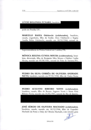 PGR Inquéritos n. 4.327/DF e 4.483/DF
LÚCIO BOLONHA FUNARO, brasileiro, CPF 173.318.908-40,
RG 11659179-1/SSP/SP, residente na Rua Guadelupe, 54, Jardim
América, São Paulo/SP, atualmente recolhido no Presídio da Pa-
puda em Brasilia/DF;
MARCELO BAHIA Odebrecht (colaborador), brasileiro,
casado, engenheiro, filho de Etnilio Alves Odebrecht e Regina
Amélia Bahia Odebrecht, nascido em 18/10/1968, natural de
Salvador-BA, RG 2598834/SSP/BA, CPF 487.956.235-15,
residente na Rua Joaquim Cândido de Azevedo Marques, 750,
Jardim Pignatari, São Paulo-SP, atualmente preso na
Superintendência de Polícia Federal em Curitiba/PR;
MÔNICA REGINA CUNHA MOURA (colaboradora), brasi-
leira, divorciada, filha de Benjamin Silva Moura e Fidelice Cunha
Moura, nascida em 09/08/1961, natural de Feira de Santana/BA,
CPF 441.627.905-15, RG 01199250-60, residente no Condomínio
Parque Interlagos, Rua do Me, Quadra F, Lote 5, Casa 105, Cama-
çari/BA;
PEDRO DA SILVA CORRÊA DE OLIVEIRA ANDRADE
NETO, brasileiro, nascido em 07/01/1948, filho de Clarice Roma
de Oliveira Andrade, inscrito no CPF/MF sob o n" 004.458.604-
30, atualmente recolhido na carceragem da Superintendência de
Policia Federal em Curitiba/PR;
PEDRO AUGUSTO RIBEIRO NOVIS (colaborador),
brasileiro, casado, filho de Renato Augusto Novis e Maria Elisa
Ribeiro Novis, nascido em 24/05/1947, natural do Rio de Janeiro,
RG 565.091-70/SSP/BA, CPF 002.272.345-53, residente na Av.
Prof. Fonseca Rodrigues, n.° 960, apt. 25, Alto de Pinheiros, São
Paulo/SP;
JOSÉ SÉRGIO DE OLIVEIRA MACHADO (colaborador),
brasileiro, casado, nascido em 18/12/1946, filho de Expedito
Machado da Ponte e Daisy de Oliveira Machado, com terceiro grau
240 de 245
 