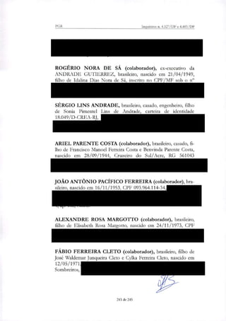 PGR Inquéritos n. 4.327/DF e 4.483/DF
133.336.315-04, residente na Av. Epitácio Pessoa, 2300, apt 701,
bloco 1, Rio de Janeiro/RJ;
ROGÉRIO NORA DE SÁ (colaborador), ex-executivo da
ANDRADE GUTIERREZ, brasileiro, nascido em 21/04/1949,
filho de Idafina Dias Nora de Sá, inscrito no CPF/MF sob o n"
189.039.917-53, residente da Rua Leopoldo Couto de Magalhães
Junior, no 1274, apartamento 161, Itaim Bibi, São Paulo/SP;
SÉRGIO LINS ANDRADE, brasileiro, casado, engenheiro, filho
de Sonia Pimentel Lins de Andrade, carteira de identidade
18.049/D-CREA-RJ, CPF 235.755.577-72, residente na Rua
Embaixador Graça Aranha, 76, Condomínio Jardim Pernambuco,
Leblon, Rio de Janeiro/RJ;
ARIEL PARENTE COSTA (colaborador), brasileiro, casado, fi-
lho de Francisco Manoel Ferreira Costa e Benvinda Parente Costa,
nascido em 28/09/1944, Cruzeiro do Sul/Acre, RG 561043
SDS /PE, CPF 043.430.264-34, residente na Avenida Boa Viagem,
no 4610, ap. 1200, Recife/PE;
JOÃO ANTÔNIO PACÍFICO FERREIRA (colaborador), bra-
sileiro, nascido em 16/11/1953, CPF 093.964.114-34, RG 956.622
— SSP/PE, residente na Rua dos Sapotis, s/n, Reserva do Paiva,
Cabo de Santo Agostinho/PE, Condomínio Vila dos Corais, Torre
4, ap. 102, Norte.
ALEXANDRE ROSA MARGOTTO (colaborador), brasileiro,
filho de Elisabeth Rosa Margotto, nascido em 24/11/1973, CPF
990.799.689-00, RG 16.633.968-4, residente na Rua Dt Mario
Ferra; 95, Apto. 104, Jardim Europa, São Paulo/SP;
FÁBIO FERREIRA CLETO (colaborador), brasileiro, filho de
José Waldemar Junqueira Cleto e Cylka Ferreira Cleto, nascido em
12/05/1971, CPF 15306436862, residente na Alameda dos
Sombreiros, 297, Quinta da Baroneza, Bragança Paulista/SP;
243 de 245
 