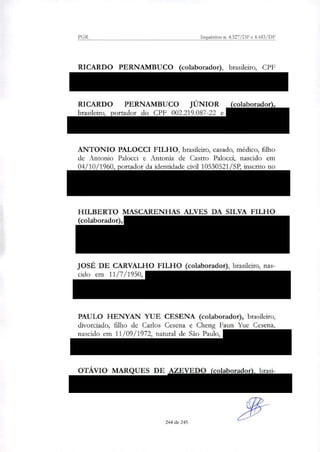 PGR Inquéritos n. 4.327/DF e 4.483/DF
RICARDO PERNAMBUCO (colaborador), brasileiro, CPF
005.994.687/34 e RG 1.511.390 (IFP/RJ), residente e na Rua do
Parque, 31, São Cristóvão Rio de Janeiro/RJ;
RICARDO PERNAMBUCO JÚNIOR (colaborador),
brasileiro, portador do CPF 002.219.087-22 e RG 082429663
(IFP/RJ), residente na Av. Presidente Juscelino Kubitscheck, 50, 1°
andar, São Paulo/SP;
ANTONIO PALOCCI FILHO, brasileiro, casado, médico, filho
de Antonio Palocci e Antonia de Castro Palocci, nascido em
04/10/1960, portador da identidade civil 10530521/SP, inscrito no
CPF/MF sob o n. 062.605.448-63, residente na Alameda Itu, 593,
ap. 131, bairro Jardim Paulista, São Paulo/SP, atualmente preso na
Superintendência da Polícia Federal em Curitiba/PR;
HILBERTO MASCARENHAS ALVES DA SILVA FILHO
(colaborador), RG 68486561, CPF 105.062.765-20, brasileiro,
casado, filho de Hilberto Mascarenhas Alves da Silva e Neyde Silva
da Silva, nascido em 16/11/1955, natural de Salvador/BA,
residente na Rua Sabino Silva, 443, apartamento 901, Salvador/BA;
JOSÉ DE CARVALHO FILHO (colaborador), brasileiro, nas-
cido em 11/7/1950, CPF 077.483.375-00, RG 0045379980 —
SSP/BA, residente na Avenida Orlando Gomes S/N, Condomínio
Parque Costa Verde, Rua A, Quadra F, Lote 1, Piatã, Salvador/BA;
PAULO HENYAN YUE CESENA (colaborador), brasileiro,
divorciado, filho de Carlos Cesena e Cheng Faun Yue Cesena,
nascido em 11/09/1972, natural de São Paulo, RG 19.951.448-3,
CPF 173.429.088-94, residente na Rua Desembargador Amorim
Lima, n° 250, apartamento 61, São Paulo/SP;
OTÁVIO MARQUES DE AZEVEDO (colaborador), brasi-
leiro, nascido em 31/5/1951, CPF 129.364.566-41, RG M479057
SSP/MG, residente na Rua Afonso Braz, 115, ap. 91, São Paulo/SP;
244 de 245
 