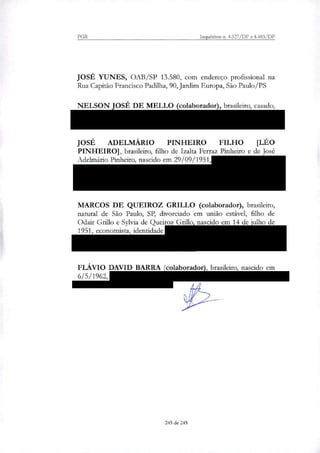 PGR Inquéritos n. 4.327/DF e 4.483/DF
JOSÉ YUNES, OAB/SP 13.580, com endereço profissional na
Rua Capitão Francisco Padilha, 90, Jardim Europa, São Paulo/PS
NELSON JOSÉ DE MELLO (colaborador), brasileiro, casado,
CPF 130.110.221-00, RG 493340/SSP/GO, residente na Rua Car-
doso de Almeida, 841, bloco A, apto 181, Perdizes, São Paulo/SP;
JOSÉ ADELMÁRIO PINHEIRO FILHO [LÉO
PINHEIRO], brasileiro, filho de Izalta Ferraz Pinheiro e de José
Adelmátio Pinheiro, nascido em 29/09/1951, CPF 078.105.635-72,
com residência na Rua Roberto Caldas Kerr, n° 151, Edifício
Planalto, Alto de Pinheiros, em São Paulo/SP, atualmente recolhido
na Superintendência da Polícia Federal em Curitiba/PR;
MARCOS DE QUEIROZ GRILLO (colaborador), brasileiro,
natural de São Paulo, SP, divorciado em união estável, filho de
Odair Grillo e Sylvia de Queiroz Grilo, nascido em 14 de julho de
1951, economista, identidade número 2.107.536 IFP, CPF número
219.496.467-34, residente à Estrada Nemesio Schimidt, Km 3,1,
São Pedro da Serra, Nova Friburgo/RJ;
FLÁVIO DAVID BARRA (colaborador), brasileiro, nascido em
6/5/1962, CPF n. 533.858.226-34, com endereço na Rua Inhambú,
97/21, Moema, São Paulo/SP.
245 de 245
 