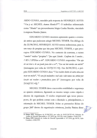 PGR Inquéritos u. 4.327/DF e 4.483/DF
ARDO CUNHA, sucedido pela resposta de HENRIQUE ALVES:
"Vou p ai MEC= chamou Mendes??'". O indivíduo referenciado
como "Mendes" era provavelmente Sérgio Cunha Mendes, vinculado
à empresa Mendes Júnior.
EDUARDO CUNHA mostrava apreensão quanto a eventu-
ais atritos que pudessem atingir MICHEL TEMER. Em diálogo do
dia 22/08/2012, HENRIQUE ALVES tentou redirecionar, para si,
um terço de propina que iria para MICHEL TEMER, o que preo-
cupou EDUARDO CUNHA. No contexto da conversa, o termo
"convite,' traduz "propina": "Joes aqui Saindo. Confirme dos 3 convites,
1 RN 2 SP/Disse a ele?'. EDUARDO CUNHA respondeu: "Ou seja
ele vai tirar o de sao paulo para dar a vc?', "Isso vai dar morda com michel"
(mensagens por volta de 12:37[UTC+0]). Em 26/08/2012, o pró-
prio EDUARDO CUNHA disse "Vou resolver dentro de outra otica,sem
tocar em michei',"0 cara foi malandro e você caiu e não vamos nos &rifar por
isso,ele vai resolver e pronto,deixa para Ia" (mensagens por volta de
23:56[UTC+0]).31
MICHEL TEMER dava a necessária estabilidade e segurança
ao aparato criminoso, figurando ao mesmo tempo como cúpula e
alicerce da organização. O núcleo empresarial agia nesse pressu-
posto, de que poderia contar com a discrição e, principalmente, a
orientação de MICHEL TEMER. Sobre as pretensões ilícitas do
grupo J&F dentro da organização criminosa, Joesley Batista disse:
30 Feitos STF. Mensagens de 01/08/2012, por volta de 00:02:13(UTC+0), Relatório de
Análise de Material Apreendido n. 137/2016, pp. 118/120, Ação Cautelar n. 4.044/STE
31 Feitos STF. Relatório de Análise de Material Apreendido n. 137/2016, pp. 80/83, Ação
Cautela' n. 4.044/STE
25 de 245
 