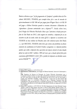 PGR Inquéritos n. 4.327/DF e 4.483/DF
Batista afirmou que 7áfetpagamentos de'propina' a pedido direto do Pre-
sidente MICHEL TEMER; que exemplo disso, foi o caso de mesada de
aproximadamente de RI 100 mil que pagou para Wagner Rossi e de R$ 20
mil pagos a Milton Hortolan quando os mesmos deixaram o Ministério da
Agricultura e ficaram contrariados com a dispensa". Ainda sobre isso,
José Sérgio de Oliveira Machado disse que "próximo à eleição para pre-
feito de São Paulo em 2012, salvo engano em setembro, o depoente foi ao seu
encontro no fim da tarde, início da noite;0QUE o depoente se encontrou com
IhMER na base militar em Brasília antes dele embarcar para São Paulo;
[..] que MICHEL TEMER então disse que estava com problema no finan-
ciamento da candidatura do Gabriel Chalita e perguntou se o depoente poderia
ajudar; que então o depoente disse que faria um repasse através de uma doação
oficial no valor de Ri 1 milhão e 500 mil reais; que a doação oficial feita pela
construtora QUEIROZ GALVÁO a pedido do depoente ao diretório nacio-
nal do PMDB"3536
34 Feitos STF. Inquérito n. 4.327/STF, fl. 257.
35 Depoimentos colaboradores. José Sérgio de Oliveira Machado, Termo de Colaboração n.
12.
TSE. Registros do Sistema de Prestação de Contas Eleitorais demonstram que a
Construtora Queiroz Gaivão S.A doou R$ 11.830.000,00 ao Diretório Nacional do PMDB
em 2012, uma delas no valor de R$ 1.500.000,00 em 28/09/2012, mês em que houve a
reunião entre MICHEL TEMER e Sérgio Machado, e outras três no valor total de R$
2.500.000,00 entre 1 e 4/10/2012. Observe-se que o Diretório Nacional doou R$
1.000.000,00 no dia 28/09/2012 para a campanha de prefeito de Gabriel Chalita e mais R$
500.000,00 no dia R$ 02/10/2012, além de outros R$ 670.000,00, no total, em 05/10/2012
e 24/10/2012.
36 Feitos STF. Inquérito n. 4.327/STF, fls. 245/250. Depoimento de Lúcio Bolonha Funaro:
"durante a gestão de Fábio Ferreira Chio junto à VIFUG foram efetuadas operações perante o FI-
FGTS para as emprum BRVIAS e LUC, as quais geraram comissões expressivas, no montante total
aproximado de R$ 20 milhões, do qual se berguiamm principalmente à campanha do ex Deputado
Federal Gabriel Chalitm para Prefeito de São Paulo/ SP no ano de 2012, e a campanha para Presidência
da República no ano de 2014, sendo que ambas foram por orientação! pedido do presidente MICHEL
TEMER"
27 de 245
 