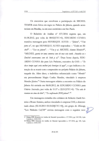 PGR Inquéritos n. 4.327/DF e 4.483/DF
Os encontros que envolviam a participação de MICHEL
TEMER eram feitos em regra no Palácio do Jaburu, quando acon-
teciam em Brasilia, ou em seus escritórios em São Paulo.
O Relatório de Análise n° 137/2016 registra que, em
01.08.2012, por volta de 00:02(UTC+0), EDUARDO CUNHA
mandou mensagem para HENRIQUE ALVES: — "Jaburd', "Vem
para cd', no que HENRIQUE ALVES respondeu: — "Estão em Mi-
chel?'. — "Isso no jaburu". — "Vou p ai. MICHEL chamou Mendes??",
"MICHEL queria ter uma conversa com ele mas esta tarde. Amanha eu e
Zmichel conversamos com ele. Indo p ai.". Duas horas depois, EDU-
ARDO CUNHA diz para Leo Pinheiro, executivo da OAS: — "Se
desse tempo aqui seria melhor pois henfique tá aqui', o que indicava a in-
tenção de se reunir com o empresário no próprio Palácio do Jaburu,
naquele dia. Alem disso, o indivíduo referenciado como "Mendes"
era provavelmente Sergio Cunha Mendes, vinculado à empresa
Mendes Júnior." Outra mensagem relativa a encontro no Palácio do
Jaburu foi enviada em 06.08.2012, de EDUARDO CUNHA para
Otávio Azevedo, por volta de 11:57 e 22:31(UTC+0): "Na sala de
reunia° em cima da lideP,"Ta confirmado 2030 jaburd'."
Em mensagens extraídas dos celulares de Roberto Zardi Fer-
reira e Bruno Semino, ambos vinculados à empresa OAS, a determi-
nada altura (02.10.2013 03:33:20[UTC+0]), em grupo de :Massas°,
"Leo Pinheiro Cel/SP" enviou mensagem com o seguinte teor:
37 Feitos STF. Relatório de Análise de Material Apreendido ri. 137/2016, pp. 118/120, Ação
Cautelar n. 4.044/STR
38 Feitos STF. Relatório de Análise de Material Apreendido n. 137/2016, pp. 120, Ação
Cautelar n. 4.044/STF.
28 de 245
 