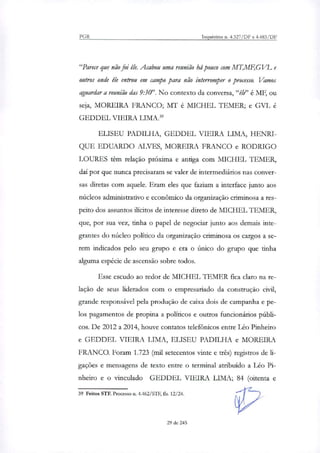 PGR Inquéritos n. 4.327/DF e 4.483/DF
"Parece que não foi êh. Acabou uma reunião há pouco com MT,MF,GVL e
outros onde êle entrou em campo para não interromper o processo. Vamos
aguardar a reunião das 9:30". No contexto da conversa,"êle" é MF, ou
seja, MOREIRA FRANCO; MT é MICHEL TEMER; e GVL é
GEDDEL VIEIRA LIMA."
F.T.TSEU PADILHA, GEDDEL VIEIRA LIMA, HENRI-
QUE EDUARDO ALVES, MOREIRA FRANCO e RODRIGO
LOURES têm relação próxima e antiga com MICHEL TEMER,
daí por que nunca precisaram se valer de intermediários nas conver-
sas diretas com aquele. Eram eles que faziam a interface junto aos
núcleos administrativo e econômico da organização criminosa a res-
peito dos assuntos ilícitos de interesse direto de MICHEL TEMER,
que, por sua vez, tinha o papel de negociar junto aos demais inte-
grantes do núcleo político da organização criminosa os cargos a se-
rem indicados pelo seu grupo e era o único do grupo que tinha
alguma espécie de ascensão sobre todos.
Esse escudo ao redor de MICHEL TEMER fica claro na re-
lação de seus liderados com o empresariado da construção civil,
grande responsável pela produção de caixa dois de campanha e pe-
los pagamentos de propina a políticos e outros funcionários públi-
cos. De 2012 a 2014, houve contatos telefônicos entre Léo Pinheiro
e GEDDEL VIEIRA LIMA, ELISEU PADILHA e MOREIRA
FRANCO. Foram 1.723 (mil setecentos vinte e três) registros de li-
gações e mensagens de texto entre o terminal atribuído a Léo Pi-
nheiro e o vinculado GEDDEL VIEIRA LIMA; 84 (oitenta e
39 Feitos STE Processo n. 4.462/STF, fls. 12/24.
29 de 245
 