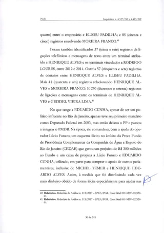 PGR Inquéritos n. 4.327/DF e 4.483/DF
quatro) entre o empresário e ELISEU PADILHA; e 85 (oitenta e
cinco) registros envolvendo MOREIRA FRANCO.4°
Foram também identificados 37 (trinta e sete) registros de li-
gações telefônicas e mensagens de texto entre um terminal atribu-
ído a HENRIQUE ALVES e os terminais vinculados a RODRIGO
LOURES, entre 2012 e 2014. Outros 57 (cinquenta e sete) registros
de contatos entre HENRIQUE ALVES e ELISEU PADILHA.
Mais 41 (quarenta e um) registros relacionando HENRIQUE AL-
VES e MOREIRA FRANCO. E 270 (duzentos e setenta) registros
de ligações e mensagens entre os terminais de HENRIQUE AL-
VES e GEDDEL VIEIRA LIMA.'
No que tange a EDUARDO CUNHA, apesar de ser um po-
lítico influente no Rio de Janeiro, apenas teve seu primeiro mandato
como Deputado Federal em 2003, mas então deixou o PP e passou
a integrar o PMDB. Na época, ele comandava, com a ajuda do ope-
rador Lúcio Funaro, um esquema ilícito no âmbito da Prece Fundo
de Previdência Complementar da Companhia de Água e Esgoto do
Rio de Janeiro (CEDAE) que gerou um prejuízo de R$ 300 milhões
ao Fundo e um caixa de propina a Lúcio Punam e EDUARDO
CUNHA, utili7ado, em parte para comprar o apoio de outros parla-
mentares, inclusive de MICHEL IEMER e HENRIQUE EDU-
ARDO ALVES. Assim, à medida que foi distribuindo cada vez
mais dinheiro obtido de forma ilícita especialmente para ajudar nas
40 Relatórios. Relatório de Análise n. 113/2017 — SPEA/PGR. Caso Sittel 001-MPF-002330-
01.
41 Relatórios. Relatório de Análise n. 113/2017 — SPEA/PGR. Caso Sittel 001-MPF-002330-
01.
30 de 245
 