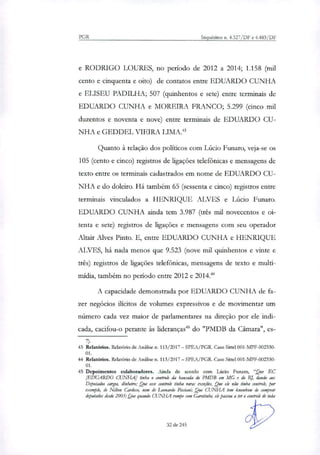 PGR Inquéritos n. 4.327/DF e 4.4433/DF
e RODRIGO LOURES, no período de 2012 a 2014; 1.158 (mil
cento e cinquenta e oito) de contatos entre EDUARDO CUNHA
e ELISEU PADILHA; 507 (quinhentos e sete) entre terminais de
EDUARDO CUNHA e MOREIRA FRANCO; 5.299 (cinco mil
duzentos e noventa e nove) entre terminais de EDUARDO CU-
NHA e GEDDEL VIEIRA LIMA.'
Quanto à relação dos políticos com Lúcio Funaro, veja-se os
105 (cento e cinco) registros de ligações telefônicas e mensagens de
texto entre os terminais cadastrados em nome de EDUARDO CU-
NHA e do doleiro. Há também 65 (sessenta e cinco) registros entre
terminais vinculados a HENRIQUE ALVES e Lúcio Funaro.
EDUARDO CUNHA ainda tem 3.987 (três mil novecentos e oi-
tenta e sete) registros de ligações e mensagens com seu operador
Altair Alves Pinto. E, entre EDUARDO CUNHA e HENRIQUE
ALVES, há nada menos que 9.523 (nove mil quinhentos e vinte e
três) registros de ligações telefônicas, mensagens de texto e multi-
mídia, também no período entre 2012 e 2014."
A capacidade demonstrada por EDUARDO CUNHA de fa-
zer negócios ilícitos de volumes expressivos e de movimentar um
número cada vez maior de parlamentares na direção por ele indi-
cada, cacifou-o perante às lideranças' do "PMDB da Câmara", es-
43 Relatórios. Relatório de Análise n. 113/2017 — SPEA/PGR. Caso Sittel 001-MPF-002330-
01.
44 Relatórios. Relatório de Análise n. 113/2017 — SPEA/PGR. Caso Sittel 001-MPF-002330-
01.
45 Depoimentos colaboradores. Ainda de acordo com Lúcio Funaro, "Que EC
[EDUARDO CUNHA] tinha o controle da bancada do PMDB em MG e do Ri dando aos
Deputados cargos, dinheiro; Que esse controle tinha raras exceçies, Que ele não tinha controle, por
exemplo, de Nikon Cardoso, nem de Leonardo Pisciani; Que CUNHA tem knowhow de comprar
deputados desde 2003; Que quando CUNHA rompe com Garotinho, ek passou a ter o controle de toda
32 de 245
 