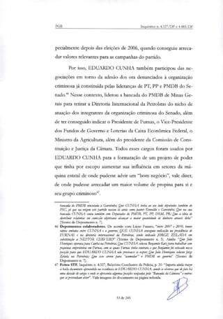 PGR Inquéritos n. 4.327/DF e 4.483/DF
pecialmente depois das eleições de 2006, quando conseguiu arreca-
dar valores relevantes para as campanhas do partido.
Por isso, EDUARDO CUNHA também participou das ne-
gociações em torno da adesão dos ora denunciados à organização
criminosa já constituída pelas lideranças de PT, PP e PMDB do Se-
nado." Nesse contexto, liderou a bancada do PMDB de Minas Ge-
rais para retirar a Diretoria Internacional da Petrobras do nicho de
atuação dos integrantes da organi7ação criminosa do Senado, além
de ter conseguido indicar o Presidente de Furnas, o Vice-Presidente
dos Fundos de Governo e Loterias da Caixa Econômica Federal, o
Ministro da Agricultura, além do presidente da Comissão de Cons-
tituição e Justiça da Câmara. Todos esses cargos foram usados por
EDUARDO CUNHA para a formatação de um projeto de poder
que tinha por escopo aumentar sua influência em setores da má-
quina estatal de onde pudesse advir um "bom negócio", vale dizer,
de onde pudesse arrecadar um maior volume de propina para si e
seu grupo criminoso".
bancada do PMDB vinculada a Garotinho; Que CUNHA tinha ao seu herdo deputados também do
PSC, já que na origem este partida nasceu lá atrás como pastor Everaklo e Garotinho; Que na sua
bancada CUNHA conta também com Deputados do PMDB, PT, PP, DF-t14, PR; Que a ideia de
distribuir relatorias em comissão objetivava alcançar a maior quantidade de dinheiro através dela?'
(Termo de Depoimento n. 7).
46 Depoimentos colaboradores. De acordo com Lúcio Funaro, "entre 2007 e 2010, houve
vários embates entre CUNHA e o governo; QUE CUNHA conseguiu indicação na presidência de
FURNAS e na diretoria internacional da Petrobrar, sendo indicado JORGE ZELADA em
substituição a NESTOR CERVERO" (Termo de Depoimento n. 5). Ainda: "Que João
Ho:tiques operava para Cunha na Petrobrar; Que CUNHA colocou Benjamin Katzpara trabalhar com
pequenas empreiteiras em Furnas, com as quais Fumas tinha contrato, e que Benjamin foi colorado nessa
posição para que EDUARDO CUNHA não precisasse se expor; Que João Hennques colocou Jorge
Zelada na Petrobrás; Que isso serviu para "acomodar" o PMDB no governo" (Termo de
Depoimento n. 7).
47 Feitos STF. Inquérito n. 4.327, Relatório Conclusivo da Policia, p. 20:"Importa ainda trazer
baila documento apreendido na residência de EDUARDO CUNHA, aonde se observa que de fato há
uma divisão de cargos e onde se apresenta algumas posiçies ocupadas pela 'Bancada da Câmara" e outros
que se pretendiam obter". Vide imagem do documento na página referida.
33 de 245
 