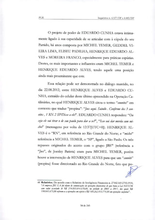 PGR Inquéritos n. 4.327/DF e 4.483/DF
O projeto de poder de EDUARDO CUNHA estava intima-
mente ligado à sua capacidade de se articular com à cúpula do seu
Partido, há anos composta por MICHEL TEMER, GEDDEL VI-
EIRA LIMA, ELISEU PADILHA, HENRIQUE EDUARDO AL-
VES e MOREIRA FRANCO, especialmente para práticas espúrias.
Destes, os mais importantes e influentes eram MICHEL 1EMER e
HENRIQUE EDUARDO ALVES, tendo aquele uma posição
ainda mais proeminente que este.
Essa relação pode ser demonstrada no diálogo mantido, no
dia 22.08.2012, entre HENRIQUE ALVES e EDUARDO CU-
NHA, extraído do cehilar deste último apreendido na Operação Ca-
tilinárias, no qual HENRIQUE ALVES citou o termo "convite?' em
contexto que traduz "propina": "Joes aqui. Saindo. Confirme dos 3 con-
vites, 1 RN 2 SP/Disse a ele!'. EDUARDO CUNHA respondeu:"Ou
seja ele vai tirar o de sao paulo para dar a vc?',"Isso vai dar merda com mi-
cher (mensagens por volta de 12:37[UTC+0]). HENRIQUE AL-
VES é o "RN", em referência ao Rio Grande do Norte; e "michel'
referência a MICHEL TEMER, o "SP", ligado a São Paulo. Os três
repasses originados do acerto com o grupo JBS" (referência a
"Joe'", de Joesley Batista) eram para MICHEL TEMER, porém
houve a intervenção de HENRIQUE ALVES para que um "convite"
(propina) fosse direcionado ao Rio Grande do Norte, fato que po-
48 Relatórios. De acordo com o Relatório de Inteligência Financeira n. 27182.169.2793.1918,
'A empresa JBS S.A foi enfito de comurricaçok de operações financeiras de que trata a Lei 9.61 3/ 98
com valor assedado de R$ 214.855.014.678,00, no período de 2003 a 2017, dos quais RI
190.045.675,00 referem-se a operações em espécie e RS 189.262.953.774,00 em operações suspeitai'.
34 de 245
 
