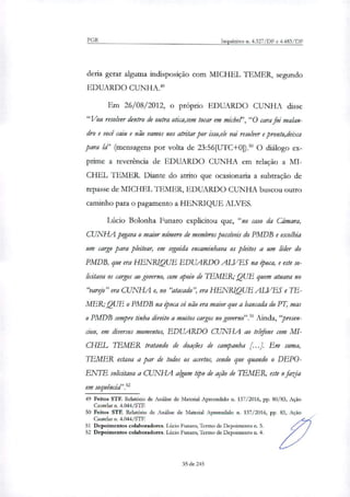 PGR Inquéritos n. 4.327/DF e 4.483/DF
detia gerar alguma indisposição com MICHEL TEMER, segundo
EDUARDO CUNHA.'
Em 26/08/2012, o próprio EDUARDO CUNHA disse
"Vou resolver dentro de outra otica,sem tocar em miche, "O cara foi malan-
dro e você caiu e não vamos nos atritar por isso,ele vai resolver e pronto,deixa
para ld' (mensagens por volta de 23:56[UTC+0]).' O diálogo ex-
prime a reverência de EDUARDO CUNHA em relação a MI-
CHEL TEMER. Diante do atrito que ocasionaria a subtração de
repasse de MICHEL TEMER, EDUARDO CUNHA buscou outro
caminho para o pagamento a HENRIQUE ALVES.
Lúcio Bolonha Funaro explicitou que, "no caso da Câmara,
CUNHA pegava o maior número de membros possíveis do PMDB e escolhia
um cargo para pleitear, em seguida encaminhava os pleitos a um líder do
PMDB, que era HENRIQUE EDUARDO ALVES na época, e este so-
licitava os cargos ao governo, com apoio de TEMER; QUE quem atuava no
"'Jarda" era CUNHA e, no "atacado", era HENRIQUE ALVES e TE-
MER,. QUE o PMDB na época só não era maior que a bancada do PT, mas
o PMDB sempre tinha direito a muitos cargos no governo"?' Ainda,"presen-
ciou, em diversos momentos, EDUARDO CUNHA ao telefone com MI-
CHEL .1LMER tratando de doações de campanha [...J. Em suma,
IEMER estava a par de todos os acertos, sendo que quando o DEPO-
ENTE solicitava a CUNHA algum tipo de ação de TEMER, este o fazia
em sequência"?'
49 Feitos STF. Relatório de Análise de Material Apreendido a 137/2016, pp. 80/83, Ação
Cautelar n. 4.044/STF.
50 Feitos STF. Relatório de Análise de Material Apreendido n. 137/2016, pp. 83, Ação
Cautelar n. 4.044/STF.
51 Depoimentos colaboradores Lúcio Funaro, Termo de Depoimento n. 5.
52 Depoimentos colaboradores. Lúcio Funaro, Termo de Depoimento n. 4.
35 de 245
 