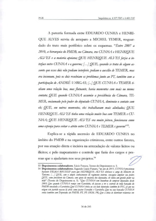 PGR Inquéritos n. 4.327/DF e 4.483/DF
A parceria formada entre EDUARDO CUNHA e HENRI-
QUE ALVES serviu de anteparo a MICHEL TEMER, resguar-
dado do trato mais periférico sobre os esquemas. "Entre 2007 a
2010, a hierarquia do PMDB, na Câmara, era CUNHA e HENRIQUE
ALVES e a maioria apoiava; QUE HENR10QUE ALVES fazia a in-
tedace entre CUNHA e o governo; [...] QUE, quando se trata de algum as-
sunto que esses dois não podiam intederir, pediam o auxílio de TEMER, mas
era incomum, pois os dois resolviam os problemas junto ao PT, também com a
participação de ANDRÉ VARGAS; [...LQUE CUNHA e TEMER ti-
nham uma relação boa, mas flutuante, havia momentos com mais ou menos
contato; QUE quando CUNHA assumiu a presidência da Câmara, Lb-
MER, enciumado pelo poder do deputado CUNHA, diminuiu o contato com
ele; QUE, em outros momentos, eles trabalhavam mais alinhados; QUE
HENRIQUE ALVES tinha uma relação muito boa com LEMER e CU-
NHA; QUE HENRIQUE ALVES era muito jeitoso, funcionava como
uma eeponja para evitar o atrito entre CUNHA e TEMER e governo"".
Explica-se a rápida ascensão de EDUARDO CUNHA no
âmbito do PMDB e na organização criminosa, entre outros fatores,
por sua atuação direta e incisiva na arrecadação de valores lícitos ou
ilícitos; e pelo mapeamento e controle que fazia dos cargos e pes-
soas que o ajudariam nos seus projetos»
53 Depoimentos colaboradores. Lúcio Funaro, Termo de Depoimento n. 5.
54 Depoimentos colaboradores. Segundo Lúcio Fsmaro,"no ano de 2015, CUNHA pressionou
bastante DTLMA ROUSSEF para que HENRIQUE ALVES obtivesse o cargo do Ministro do
Turismo; [...] QUE, com o amplo conhecimento do regimento interno, conseguia ampliar seu poder;
QUE, como presidente da Câmara, com apoia da maioria dos deputados, ek tinha um grande poder na
mão" (Termo de Depoimento n. 5). "Que CUNHA km knowhow de comprar deputados desde
2003; Que quando CUNHA rompe com Garotinho, ele passou a ter o controle de toda bancada do
PMDB vinculada a Garotinho; Que CUNHA tinha ao seu lado deputados também do PSC,Ja que na
origem este partido nasceu lá atrás como pastor Everaklo e Garotinho; Que na sua bancada CUNHA
conta também com Deputados do PMDB, FR PP, DEM, PR; Que a ideia de distribuir relatarias em
36 de 245
 