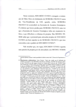 PGR Inquéritos n. 4.327/DF e 4.483/DF
Nesse contexto, EDUARDO CUNHA conseguiu a nomea-
ção de Fábio Cleto em detrimento de MOREIRA FRANCO numa
das Vice-Presidências da CEF, quando, então, MOREIRA
FRANCO foi acomodado na Secretaria de Assuntos Estratégicos.
É evidente que houve perdas para MOREIRA FRANCO, uma vez
que a Secretaria de Assuntos Estratégicos tinha um orçamento ín-
fimo, o que dificultava a cobrança de propina. Mas MICHEL TE-
MER sabia que o potencial para arrecadar propina de EDUARDO
CUNHA era bem superior ao de MOREIRA FRANCO e por isso
concordou com o pedido de EDUARDO CUNHAM.
Vale ressaltar que, em regra, EDUARDO CUNHA repartia
uma parcela da propina por ele arrecadada com MICHEL TEMER
comissão objetivava alcançar a maior quantidade de dinheiro através dela?' (Termo de Depoimento n.
55 Depoimentos colaboradores. Lúcio Funaro: "houve uma reunião, que foi informada por
narrativa de CUNHA, entre MOREIRA FRANCO, TEMER e ANDRE DE SOUZA; QUE
soca TEMER era, salvo engano, presidente da Câmara; QUE, pelo que sabe, TEMER contou
dessa reunião para CUNHA; QUE essa reunião ocorreu na residência oficial do presidente da Câmara,
ou sere na residência oficial de MICHEL TEMER; QUE, nessa reunião, CUNHA disse que
ANDRÉ DE SOUZA explicou para TEMER como funcionava o F7-FGTS, que aquilo seria como
um ',nitri BNDES"; QUE MOREIRA FRANCO falou para o TEMER que isso seria uma
"oportunidade para fazer dinheiro"; QUE, a partir dai, inicia uma briga entre o grupo de CUNHA,
DEPOENTE e HENRIQUE ALVES, contra MOREIRA FRANCO, que queria manter
JOAQUIM LIMA no cargo; QUE MOREIRA FRANCO manteve JOAQUIM LIMA até o
inicio do primeiro mandato da Presidente DILMA; QUE o objetivo do grupo político do DEPOENTE
era conseguir o FI-FGTS, pois era uma fonte de rende?' (Termo de Depoimento n. 5). "Sobre o
apoio político que o DEPOENTE tinha na CAIXA, tem a esclarecer que estava amparado pelo grupo
político composto por EDUARDO CUNHA, HENRIQUE EDUARDO ALVES e MICHEL
TEMER, bem como deputados da bancado do RJ que eram controlados por CUNHA; QUE
GEDDEL VIEIRA LIMA não tinha nenhuma relação com a área do FI/FGTS; QUE
GEDDEL tinha capital político pro'prk; QUE EDUARDO CUNHA, HENRIQUE
EDUARDO ALVES e MICHEL TEMER davam apoio à manutenção de FABIO C FTO na
CAIXA; QUE foi o depoente que capitaneou a ideia de colocar C 7 FTO na VIFUG, mas foi
EDUARDO CUNHA, com o apoio de HENRIQUE ALVES e o aval de Michel Temer quem
garantiu a indicação de FABIO CLETO para a Vice-Presidência da CAIXA; QUE foi
HENRIQUE ALVES que dirigiu o pedido à Casa Civil; QUE era MICHEL TEMER, como
integrante do grupo e pessoa com contato com DILNIA ROUSSEFF, Presidente da República, que pedia
e garantia o espaço" (Termo de Depoimento n. 4).
37 de 245
 