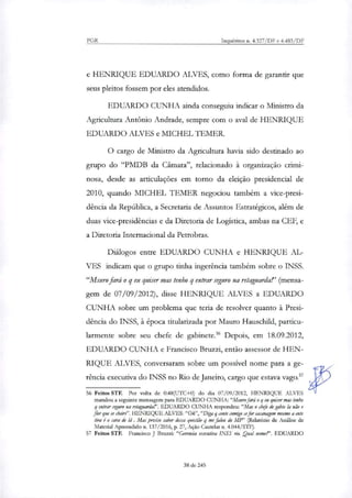 PGR Inquéritos n. 4.327/DF e 4.483/DF
e HENRIQUE EDUARDO ALVES, como forma de garantir que
seus pleitos fossem por eles atendidos.
EDUARDO CUNHA ainda conseguiu indicar o Ministro da
Agricultura Antônio Andrade, sempre com o aval de HENRIQUE
EDUARDO ALVES e MICHEL TEMER.
O cargo de Ministro da Agricultura havia sido destinado ao
grupo do "PMDB da Câmara", relacionado à organização crimi-
nosa, desde as articulações em torno da eleição presidencial de
2010, quando MICHEL TEMER negociou também a vice-presi-
dência da República, a Secretaria de Assuntos Estratégicos, além de
duas vice-presidências e da Diretoria de Logística, ambas na CEF, e
a Diretoria Internacional da Petrobras.
Diálogos entre EDUARDO CUNHA e HENRIQUE AL-
VES indicam que o grupo tinha ingerência também sobre o INSS.
"Msuro fará o q eu quiser mas tenho q entrar seguro na retaguarda!' (mensa-
gem de 07/09/2012), disse HENRIQUE ALVES a EDUARDO
CUNHA sobre um problema que teria de resolver quanto à Presi-
dência do INSS, à época tituLarizada por Mauro Hauschild, particu-
larmente sobre seu chefe de gabinete. Depois, em 18.09.2012,
EDUARDO CUNHA e Francisco Bruzzi, então assessor de HEN-
RIQUE ALVES, conversaram sobre um possível nome para a ge-
rência executiva do INSS no Rio de Janeiro, cargo que estava vago.'
56 Feitos STF. Por volta de 0:48(UTC+0) do dia 07/09/2012, HENRIQUE ALVES
mandou a seguinte mensagem para EDUARDO CUNHA:"Murro fará o g eu quiser mas tenho
g entrar seguro na retaguanla!'. EDUARDO CUNHA respondeu: "Mas o chefe de gabte la não e
flor que se cheire'. HENRIQUE ALVES:"OH', "Diga g conte comigo "for sacanagem mesmo a ente
tira é o cara de Li. Mas preciso saber dessa questão g me fake do MV' (Relatório de Análise de
Material Apreendido n. 137/2016, p. 27, Ação Cautelar n. 4.044/STF).
57 Feitos STF. Francisco J Bruzzi: "Gerencia executiva INSS do. Qual nome?'. EDUARDO
38 de 245
 