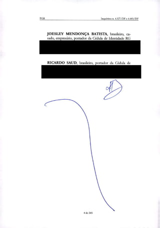 PGR Inquéritos n. 4.327/DF e 4.483/DF
JOESLEY MENDONÇA BATISTA, brasileiro, ca-
sado, empresário, portador da Cédula de Identidade RG
54.852.547-X SSP/SP ou RG 967.397/SSP/DF, e CPF
376.842.211-91, residente na Avenida Marginal Direita
do Tietê, 500, Vila Jaguara, São Paulo/SP; e
RICARDO SAUD, brasileiro, portador da Cédula de
Identidade R.G. n." 2.607.129, inscrito no CPF/MF sob
o n° 446.626.456-20, residente e domiciliado à Marginal
do Rio Tietê, n" 500, Bloco 1, 3. andar, São Paulo/SP.
4 de 245
 