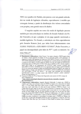 PGR Inquéritos n. 4.327/DF e 4.483/DF
NHA nos quadros do Partido, este passou a ser um grande articula-
dor na venda de legislação tributária, especialmente à medida que
conseguiu formar, a partir da distribuição dos valores arrecadados
com propina, uma grande massa de aliados.
O negócio espúrio em torno da venda de legislação passava
também por uma articulação no âmbito do Senado Federal e do Po-
der Executivo, já que a propina só era paga quando sancionada a
medida legislativa. No Senado, a articulação era feita especialmente
pelo Senador Romero Jucá, que tinha bom relacionamento com
ELISEU PADILHA e EDUARDO CUNHA', Poder Executivo, o
papel era desempenhado pelo líder do PT" e pelo ex-ministro An-
tônio Palocci'.
60 Depoimentos colaboradores. Lúcio Funaro: "era comum a bancada o PMDB negociar dentro
da Câmara e Senado pagamentos de propinas em troca de aprovações; QUE a parte operacional e de
pagamentos de valores eram negociadas na Câmara por EDUARDO CUNHA, e no SENADO pelo
SENADOR ROMERO JUCÁ; QUE tem conhecimento que o esquema funciona dessa maneira desde
a ascensão de EDUARDO CUNHA dentro do PMDB e na Cara, até a prisão do DEPOENTE,
principalmente depois de 2009; QUE CUNHA tinha áreas de influência no PSC, bancada evangélica e
outros; QUE devido ao seu relacionamento com CUNHA, sempre vivenciou a parceria entre
EDUARDO CUNHA e ROMERO JUCÁ nas negociações dentro do Congresso;QUE ROMERO
JUCA era a pessoa que negociava os projetos que queriam aprovar dentro do Congresso com caciques do
PMDB dentro do Senado, como RENAN CALHEIROS, JADER BARBALHO, EUNIC70
DE OLIVEIRA, VITAL DO REGO — que acabou sendo substituído pelo SENADOR
RAYMUNDO LYRA e os antigos caciques como EDISON LOBAO e JOSÉ SARNEY"
(Termo de Depoimento n. 3).
61 Vacarezza foi líder do PT na Câmara dos Deputados entre janeiro de 2010 e março de
2012. Disponível em:
<http://www2.camara.leg.br/deputados/pesquisa/lavouts deputados biografia?
pk=141396&tipo =1 >
62 Depoimentos colaboradores. Segundo Marcelo Odebrecht, "a relação com o PMDB no
Congresso, quer dizer, com os principais caciques do PMDB no Congresso, ela se dava através de Cláudio
Melo. (..) O que Cláudio sempre dizia a gente era que, no Senado, a pessoa que ele sempre se referia,
várias vezes, a gente sempre dizia, era o Jucá. Jucá era quem coordenava o PMDB no Senado e o que
Cláudio falava pra gente sempre era que todos os interesses financeiros, de campanha, tudo, do Rena, do
Emacio, eram coordenados pelo Jucá, o que facilitava muito no nosso modo ver E, na Câmara, tinha a
questão do Eliseu Padilha, certo, que era quem coordenava um grupo, mar era um pouco mais difiro
porque tinha também EDUARDO CUNHA' (Termo de Colaboração n. 21, relativo ao anexo
7, vídeo 1108 a 2'09). Corroborando o relato de Marcelo Odebrecht, segundo o qual Eliseu
Pai:8111a era quem coordenava a arrecadação de propina para o PMDB na Câmara, em
21/06/2017, ouvido pela autoridade policial nos autos no Inquérito n. 4.462 (fls. 310/314),
Cláudio Melo Filho disse que "foi ao encontro de Eli" Parülha no Instituto Ulisses Guimarães;
40 de 245
 