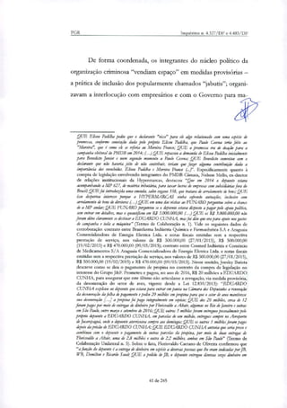 PGR Inquéritos n. 4.327/DF e 4.483/DF
De forma coordenada, os integrantes do núcleo político da
organização criminosa "vendiam espaço" em medidas provisórias —
a prática de inclusão dos popularmente chamados "jabutis"; organi-
zavam a interlocução com empresários e com o Governo para ma-
QUE Eliseu Paelilha pediu que o declarante "visse" para ele algo relacionado com uma espécie de
promessa, conforme conotação dada pelo próprio Eliseu Paeülha, que Paulo &sena teria feito ao
"Moreira", que é como ele se referia ao Mastim Franco; QUE a promessa era de doação para a
campanha eleitoral do PMDB em 2014; (...)QUE repassou a demanda de Eliseu Padilha inicialmente
para Benedicto Junior e num segundo momento a Paulo Cernia; QUE Benedicto comentou com o
declarante que não haveria jeito de não contribuir, teriam que fazer alguma contribuição dada a
importância dos envolvidos. Eliseu Pai/ilha e Moreira Franco . Especificamente quanto à
compra de legislação envolvendo integrantes do PMDB Câmara, Nelson Mello, ex-diretor
de relações institucionais da Hypermarcas, destacou "Que em 2014 o depoente estava
acompanhando a MP 627, de matéria tributdna, para taxar lucros de empresas com subsidiárias fora do
Brasil; QUE foi introduzida uma emenda, salvo engano 338, que tratava de arrolamento de bens; QUE
isso despertou interesse porque a 1-IYPERMAR.CAS vinha sofrendo autuações, inclusive com
arrolamento de bens de diretores (...)QUE em uma dar visitas ao FUNARO perguntou sobre a chance
de a MP andar; QUE FUNARO perguntou se o depoente estava disposto a pagar pelo apoio político,
sem entrar em detalhes, mas o quantificou em RS 3.000.000,00 (...) QUE os R$ 3.000.000,00 não
foram ditos claramente se destinar a EDUARDO CUNHA, mas foi dito que era para apoio nos gastos
de campanha e toda a máquina" (Termo de Colaboração n. 1). Vide os seguintes dados de
corroboração: contrato entre Brainfarma Indústria Química e Farmacêutica S.A e Araguaia
Comerrializadora de Energia Eletrica Ltda. e notas fiscais emitidas sem a respectiva
prestação de serviço, nos valores de R$ 500.000,00 (27/01/2015), R$ 500.000,00
(19/02/2015) e R$ 470.000,00 (09/03/2015); contrato entre Cosmed Indústria e Comércio
de Medicamentos S/A Araguaia Comerrializadora de Energia Eletrica Ltda. e notas fiscais
emitidas sem a respectiva prestação de serviço, nos valores de R$ 500.000,00 (27/01/2015),
R$ 500.000,00 (19/02/2015) e R$ 470.000,00(09/03/2015). Nesse sentido, Joesley Batista
descreve como se deu o pagamento de propina no contexto da compra de legislação no
interesse do Grupo J8r.F. Prometeu e pagou, no ano de 2016, R$ 20 milhões a EDUARDO
CUNHA, para assegurar que este Ultimo não articulasse a revogação, via medida provisória,
da desoneração do setor de aves, vigente desde a Lei 12.839/2013): "EDUARDO
CUNHA explicou ao depoente que estava para entrar em pauta na Câmara dos Deputados a renovação
da desoneração da folha de pagamento e pediu 20 milhões em propina para que o setor de aves mantivesse
sua desoneração [...] a propina foi paga integralmente em espécie; QUE dos 20 milhões, cerca de 12
foram pagos por meio de entregas de dinheiro por Florisvaldo a Altair, algumas no Rio de Janeiro e outras
em São Paulo, entre março e setembro de 2016; QUE outros 3 milhões foram entregues pessoalmente pelo
próprio depoente a EDUARDO CUNHA, em panelas de um milhão, entregues sempre no Aeroporto
de Jacarepaguá, onde o depoente aterrirsava sempre aos domingos; QUE os outros 5 milhões foram pagos
depois dapn:são de EDUARDO CUNHA; QUE EDUARDO CUNHA antevia que seria preso e
combinou com o depoente o pagamento de outras parcelas da propina, por meio de duas entregas de
Florisvaldo a Altair, uma de 2,8 milhões e outra de 2,2 milhões, ambas em São Paulo" (Termo de
Colaboração Unilateral n. 5). Sobre o fato, Florisvaldo Caetano de Oliveira confirmou que
"ajiinção do depoente é a entrega de dinheiro em espécie a diversas pessoas que lhe eram indicadas perfil,
WB, Demilton e Ricardo Saud; QUE a pedido de JB, o depoente entregou diversas vezes dinheiro em
41 de 245
 