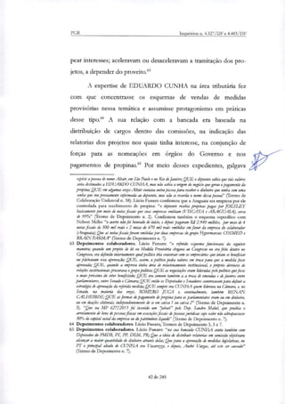 PGR Inquéritos n. 4.327/DF e 4.483/DF
pear interesses; aceleravam ou desaceleravam a tramitação dos pro-
jetos, a depender do proveito."
A expertise de EDUARDO CUNHA na área tributária fez
com que concentrasse os esquemas de vendas de medidas
provisórias nessa temática e assumisse protagonismo em práticas
desse tipo." A sua relação com a bancada era baseada na
distribuição de cargos dentro das comissões, na indicação das
relatorias dos projetos nos quais tinha interesse, na conjunção de
forças para as nomeações em órgãos do Governo e nos
pagamentos de propinas." Por meio desses expedientes, galgava
espécie a pessoa de nome Altair, em São Paulo e no Rio de Janeiro; QUE o depoente sabia que tais valores
seria destinados a EDUARDO CUNHA, mas não sabia a origem do negócio que gerou o pagamento da
propina; QUE em algumas vetes Altair enviava outra pessoa para receber o dinheiro que vinha com uma
senha que era previamente informada ao depoente, mas não se reconia o nome dessa pessoa" (rermo de
Colaboração Unilateral n. 38). Lúcio Funaro confirmou que a Araguaia era empresa por ele
controlada para recebimento de propina-. "o depoente recebia propinas pagas por JOESLEY
basicamente por meio de notas finais que suas empresas emitiam (VISCAY4 e ARAGUAIA), cerra
de 95%" (Termo de Depoimento n. 2). Confirmou também o esquema específico com
Nelson Mello: "o acerto não foi honrado de inicio, e depois pagaram RS 2.940 milhões, por meio de 4
notas fiscais de 500 mil reais e 2 notas de 470 mil reais emitidas em favor da empresa do colaborador
(Araguaia); Que as notasfiscais foram emitidar por chias empresas do grupo H_ypermarran COSMED e
'MAIN FARM,' (Termo de Depoimento n. 7).
63 Depoimentos colaboradores. Lúcio Funaro: "o referido esquema funcionava da seguinte
maneira; quando um projeto de lei ou Medida Provisória chegava ao Congresso ou era feito dentro no
Congresso, era definido internamente qual político iria ~versar com os empresários que iriam se beneficiar
ou pleiteavam essa aprovação; QUE, assim, o político pedia valores em troca para que a medida fosse
aprovada; QUE, quando a empresa tinha área de relacionamento institucional, o próprio diretores de
relações institucionais procurava o grupo politina; QUE as negociações eram lideradas pelo político que fosse
o mais próximo do setor beneficiado; QUE era comum também a a troca de emendas e de favores entre
parlamentares, entre Senado e Câmara; QUE então os Deputados e Senadores conversavam para definir a
estratégia de aprovação da referida medida; QUE sempre era CUNHA quem liderava na Câmara, e, no
Senado, na maioria das vetes, ROMERO JUCA e, eventualmente, também RENAN
CALHEIROS; QUE as formas de pagamento de propina para os parlamentares eram ou em dinheiro,
ou em doações eleitorais, independentemente de se em caixa 1 ou caixa 2" (Termo de Depoimento n.
3). "Que na MP 627/2013 foi inserido um 'jabuti" pelo Dep. Sandra Mabel, que proibia o
arrolamento de bens de pessoasfi'sicas em execuções fiscais ele pessoas jurídicas cago valor não ultrapassasse
30% do capital social da empresa ou do património liquido" (Termo de Depoimento n. 7).
64 Depoimentos colaboradores. Lúcio Funaro, Termos de Depoimento 3, 5 e 7.
65 Depoimentos colaboradores. Lúcio Funaro: "na sua bancada CUNHA conta também com
Deputados do PMDB, PT, PP, DEM, PR; Que a ideia de distribuir relatarias em comissão objetivava
alcançar a maior quantidade de dinheiro através delas; Que para a aprovação de medidas kgislativas, no
PT o principal aliado de CUNIIA era Vacaretta, e depois, André Vargas, até este ser cassado"
(Termo de Depoimento n. 7).
42 de 245
 