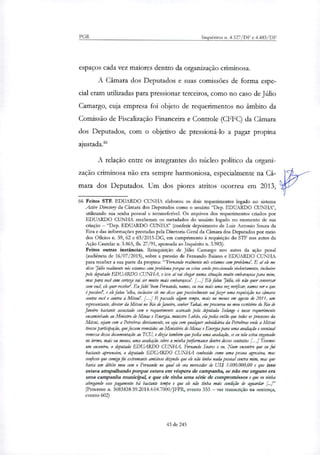 PGR Inquéritos n. 4.327/DF e 4.483/DF
espaços cada vez maiores dentro da organização criminosa.
A Câmara dos Deputados e suas comissões de forma espe-
cial eram utili7adas para pressionar terceiros, como no caso de Júlio
Camargo, cuja empresa foi objeto de requerimentos no âmbito da
Comissão de Fiscalização Financeira e Controle (CFFC) da Câmara
dos Deputados, com o objetivo de pressioná-lo a pagar propina
ajustada."
A relação entre os integrantes do núcleo político da organi-
zação criminosa não era sempre harmoniosa, especialmente na Câ-
mara dos Deputados. Um dos piores atritos ocorreu em 2013,
66 Feitos STF, EDUARDO CUNHA elaborou os dois requerimentos logado no sistema
Active Directo°, da Câmara dos Deputados como o usuário 'Dep. EDUARDO CUNHE',
utilizando sua senha pessoal e intransferiveL Os arquivos dos requerimentos criados por
EDUARDO CUNHA receberam os metadados do usuário logado no momento de sua
criação — "Dep. EDUARDO CUNHA" (conferir depoimento de Luiz Antonio Souza da
Eira e das informações prestadas pela Diretoria-Geral da Câmara dos Deputados por meio
dos Oflcios n. 59, 62 e 63/2015-DG, em cumprimento à requisição do STF nos autos da
Ação Cautelar n. 3.865, fls. 27/91, apensada ao Inquérito n. 3.983).
Feitos outras instâncias. Reinquirição de Júlio Camargo nos autos da ação penal
(audiência de 16/07/2015), sobre a pressão de Fernando Baiano e EDUARDO CUNHA
para receber a sua parte da propina:"Fernando realmente nós estamos com problema'. E aí ele me
disse 'Júlio na/mente nós estamos com problema porque eu estou sendo pressionado violentamente, inclusive
pelo deputado EDUARDO CUNHA, e isso a/ vai chegar numa situação muito embaraçosa para mim,
mas para você com certeza vai ser muito mais embaraçosa'. [...] Ele falou 'Júlio, ele não quer conversar
com você, ele quer receber'. Eu falei 'bom Fernando, vamos, eu vou mais uma vez venjicar, vamos ver o que
é posshief, e ele falou 'olha, inclusive ele me disse que possivelmente vai fazer uma requisição na câmara
contra você e contra a Mitsuil. [...J E passado algum kW», mais ou menos em agosto de 2011, um
representante, diretor da Mitsui no Rio de Janeiro, senhor Takai, me procurou no meu escritório do Rio de
Janeiro bastante assustado com o requerimento assinado pela deputada Solange e nesse requerimento
encaminhado ao Ministro de Minas e Energia, ministro Lobão, ela pedia então que todos os processos da
Mitsui, ajam com a Petrobras diretamente, ou sda com qualquer subsidiária da Pelrobrar onde a Mitsui
tivesse participação, que fossem remetidos ao Ministério de Minas e Energia para uma avaliação e eventual
remessa dessa documentação ao TCU, e dizia também que pedia uma avaliação, se eu não estou enganado
no termo, mais ou menos, uma avaliação sobre a minha pesformance dentro desses contratos [...] Tivemos
um encontro, o deputado EDUARDO CUNHA, Fernando Soares e eu. Num encontro que eu fui
bastante apreensivo, o deputado EDUARDO CUNHA conhecido como uma pessoa agressiva, mas
confesso que comigo foi extremante amistoso dizendo que ele não tinha nada pessoal contra mim, mas que
havia um débito meu com o Fernando no qual ele era merecedor de US$' 5.000.000,00 e que isso
estava atrapalhando porque estava em véspera de campanha, se não me engano era
uma campanha municipal, e que ele tinha Uma série de compromissos e que eu vinha
alongando esse pagamento há bastante tempo e que ele não tinha mais condição de aguardar [.]"
(Processo a 5083838-59.2014.4.04.7000/JFPR, evento 553 — ver transcrição na sentença,
evento 602)
43 de 245
 
