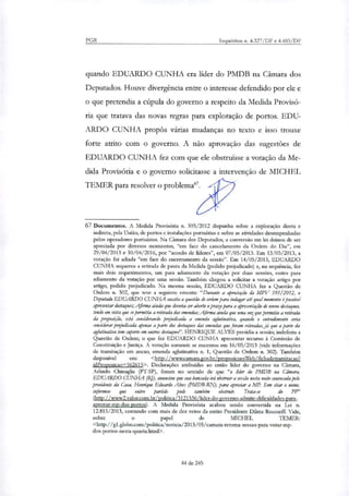 PGR Inquéritos n. 4.327/DF e 4.483/DF
quando EDUARDO CUNHA era lider do PMDB na Câmara dos
Deputados. Houve divergência entre o interesse defendido por ele e
o que pretendia a cúpula do governo a respeito da Medida Provisó-
ria que tratava das novas regras para exploração de portos. EDU-
ARDO CUNHA propôs várias mudanças no texto e isso trouxe
forte atrito com o governo. A não aprovação das sugestões de
EDUARDO CUNHA fez com que ele obstruísse a votação da Me-
dida Provisória e o governo solicitasse a intervenção de MICHEL
TEMER para resolver o problema'.
67 Documentos. A Medida Provisória ri. 595/2012 dispunha sobre a exploração direta e
indireta, pela União, de portos e instalações portuárias e sobre as atividades desempenhadas
pelos operadores portuários. Na Câmara dos Deputados, a conversão em lei deixou de ser
apreciada por diversos momentos, "em face do cancelamento da Ordem do Dia", em
29/04/2013 e 30/04/2016, por "acordo de lideres", em 07/05/2013. Em 13/05/2013, a
votação foi adiada "em face do encerramento da sessão". Em 14/05/2013, EDUARDO
CUNHA requereu a retirada de pauta da Medida (pedido prejudicado) e, na sequência, fez
mais dois requerimentos, um para adiamento da votação por duas sessões, outro para
adiamento da votação por uma sessão. Também chegou a solicitar a votação artigo por
artigo, pedido prejudicado. Na mesma sessão, EDUARDO CUNHA fez a Questão de
Ordem ri. 302, que teve a seguinte ementa: "Durante a apreciação da MPV 595/2012, o
Deputado EDUARDO CUNHA suscita a questão de ordem para indagar até qual momento épossível
apresentar destaques; Afirma ainda que deveria ser aberto o prazo para a apresentação de novos destaques,
tendo em vista que se permitiu a retirada das emendas; Afirma ainda que uma vez que permitiu a retirada
da proposição, está considerando prejudicada a emenda aglutinativa, quando o entendimento seria
considerar prejudicada apenas a parte dos destaques das emendas que foram retiradas, já que a parte da
aglutinativa tem suporte em outros destaquei'. HENRIQUE ALVES presidia a sessão; indeferiu a
Questão de Ordem; o que fez EDUARDO CUNHA apresentar recurso à Comissão de
Constituição e Justiça. A votação somente se encerrou em 16/05/2013 (vide informações
de tramitação em anexo, emenda aglutinativa n. 1, Questão de Ordem n. 302). Também
disponível em: <http://www.camara.gov.br/proposicoesWeb/fichadetramitacao?
idProposicao=562615>. Declarações atribuídas ao então líder do governo na Câmara,
Adindo Chinagha (PT-SP), foram no sentido de que "o lider do PMDB na Câmara,
EDUARDO CUNHA (RJ), anunciou que sua bancada irá obstruir a sessão nesta noite convocada pelo
presidente da Casa, Henrique Eduardo Alves (PMDB-RN), para apreciar a MP. Sem citar o nome,
informou que outro partido pode também obstruir. Trata-se do PP'
(http: / /www2.valor.com.br/politica /3121536/lider-do-governo-admite-dificuldades-para-
aprovar-mp-dos-portos). A Medida Provisória acabou sendo convertida na Lei n.
12.815/2013, contando com mais de dez vetos da então Presidente Dilma Rousseff. Vide,
sobre o Papel de MICHEL TEMER:
<http: / /gtglobo.com/politica/noticia/2013/05/camara-retoma-sessao-para-votar-mp-
dos-portos-nesta-quarta.html>.
44 de 245
 