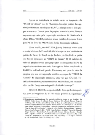 PGR Inquéritos n. 4.327/DF e 4.483/DF
Apesar da turbulência na relação entre os integrantes do
"PMDB da Câmara" e os do PT, ambos do núcleo político da orga-
nização criminosa, nas eleições de 2014, a aliança entre os dois gru-
pos se manteve. Grande parte da propina arrecadada pelos diversos
esquemas operados pela organização criminosa foi direcionada à
chapa Dilma/TEMER, inclusive houve pedidos de propina feitos
pelo PT em favor do PMDB como forma de assegurar a aliança.
Nesse sentido, em 04.07.2014, Joesley Batista se reuniu com
o então Ministro da Fazenda Guido Mantega em seu escritório no
prédio do Banco do Brasil na Av. Paulista, em São Paulo, e pediu
que fossem repassados ao "PMDB do Senado" R$ 35 milhões do
valor de propina devido pelo grupo J&F aos integrantes do PT da
organização criminosa em razão dos negócios ilícitos envolvendo o
BNDES e os Fundos de pensão. Entretanto, uma parte do valor da
propina teve que ser repassada também ao grupo do "PMDB da
Câmara" da organização criminosa, uma vez que MICHEL TE-
MER ficou sabendo, por intermédio de Ricardo Saud, em seu escri-
tório em São Paulo, acerca do pedido de Guido Mantega."
MICHEL TEMER, na oportunidade, disse que havia negoci-
ado com os integrantes do PT do núcleo político da organização
68 Depoimentos colaboradores. Foi realizado pedido de repasse a seis Senadores do
PMDB: Valdir Raupp (4 milhões), Renan Calheiros (10 milhões), Eduado Braga (6
milhões), Jader Barbalho (8 milhões), Vital do Rego (6 milhões),Eunicio Oliveira (6
milhoes), segundo Ricardo Saud e Joesley Batista (Termo de Colaboração n. 8 de Ricardo
Saud, Vídeo "RS-05May17-15.06-Dep8" e dados de corroboração nominados 'Anexo 31 -
Vital do Rego (TCU) — Senador", 'Anexo 31 e 26 - PMDB - Renan Calheiros - Senador -
Ricardo Saud", 'Anexo 31_26_ - PMDB - Jader Barbalho - Senador", "Anexo 26 - Eduardo
Braga - Senador - Ricardo Saud", 'Anexo 26 e 33 - Eunicio Oliveira- Senador - Ricardo
Saud - Ia parte" e "Anexo 25 - Planilha Geral da Campanha 2014- Ricardo Saud"). Ainda:
Termo de Colaboração n. 1 de Ricardo Saud, Vídeo "RS-05May17-11.10-Depl e Termo de
n. 3 de Ricardo Saud, Vídeo "RS-05May17-12.17-Dep3".
45 de 245
 