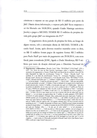 PGR Inquéritos n. 4.327/DF e 4.483/DF
criminosa o repasse ao seu grupo de R$ 15 milhões por parte da
J&F. Diante dessa informação, o repasse pela J&F ficou suspenso e
só foi liberado em 18.08.2014, quando Guido Mantega autorizou
Joesley a pagar a MICHEL TEMER R$ 15 milhões da propina de-
vida pelo grupo J&F aos integrantes do PT."
O pagamento desta parcela da propina foi feito, ao longo de
alguns meses, sob a orientação direta de MICHEL 1EMER a Ri-
cardo Saud. Assim, após diversas reuniões mantidas entre os dois,
os R$ 15 milhões foram pagos da seguinte forma: R$ 2 milhões
para Paulo Skaff por meio de pagamento em 29.08.2014, com nota
fiscal, para consultoria JEMC, ligada a Duda Mendonça; R$ 9 mi-
lhões por meio de doação eleitoral para o Diretório Nacional do
69 Depoimentos colaboradores. Ricardo Saud, Vídeo "RS-05May17-15.06-Dep8", 8'20 a
14'07. Ver: fotos da casa na Rua Juatuba, reportagem sobre a Argeplan, planilhas e
anotações dos pagamentos a Temer e Paulo Skaf, nota fiscal fria do contrato com a JECM,
tudo disponível no dado de corroboração "Anexo 31 - Temer - Ricardo Saud". Ver
também: fl. I do dado de corroboração "Anexo 36 - Anotações Propinas e terceiros -
Ricardo Saud" (Termo de Colaboração n. 8 de Ricardo Saud, Vídeo "RS-05May17-15.06-
Dep8"). Ricardo Saud disse que "[../ realmente, o Edinho depois foi ] e chegou lá com esse mel
[...] ele foi me falando — 'ó tanto pra um tanto pra outro' [...] bom alfa/ou— 'tanto pra cada partido,
tanto pra cada partido', ai eirfalei — Edinho, o Temer ti cobrando lá, esse negócio de vir cá toda hora ti
ficando mim pra mim, o homem 615 milhões, ti ti deixando cinco aqui', aio Edinho falou — 'não deixa
eu analisar isso direitinho, vou ver como é que é tal', aí veio a ordem pra dar os 15 milhões pra Temer, do
PT para o PMDB, pra campanha do Temer. Isso feito, eu fui li e comuniquei ao Temer — presidente
..] tá lá agora chegaram os 15 milhões, tá tudo certo, o sr... tá à disposição do sr. pro sr. gastar', ele
falou — 'ti então cê me dá aí uma semana que eu já vou te mostrar como que nós vamos fazer com esse
dinheiro' ai, nós fizemos da seguinte forma: dos 15 milhões, ele acabou ajudando o EDUARDO
CUNHA, ele acabou ajudando o Henrique Alves, acabou pondo uma parte, maior parte, 9 milhões, no
PMDB nacional, que ai ek mandou pra vários Estados [...] dois milhões ele pediu pra gente dar no
Paulo Sag numa empresa do Duda Mendonça [...] e o Duda Mendonça pegou e emitiu uma nota pra
mim de 2 milhões, numa dar empresas dele, e nós pagamos simulado como se ele tivesse prestado serviço de
marketing pra nós [.79 milhões dissimulados em doações para o PMDB nacional, propina dissimulada
em forma de doação oficial [...] 3 milhões ele mandou dar pro EDUARDO CUNHA, aí resolveu não
dar nada pra Henrique Alves [.] 'do jeito que ele achar melhor' [...] ai nós procuramos o
EDUARDO CUNHA [...] 'então vou pedir ao Altair pra pegar o dinheiro, vocês me entregam esse
dinheiro lá no Rio, tah em dinheiro vivo' [...] O Temer me deu um papelzinho e falou 'ó Ricardo tem um
milhão que eu quero que você entregue em dinheiro nesse endereço aqui' [..] Temer falou isso na porta do
escritório dele, na calicida, só eu e ele na rira na praça panamericana ele me deu o coisa e falou 'ó na
Rua Juatuba' [...] e lá funciona uma empresa que já foi investigada na Lava Jato, que é a tal de
Argolar: [...] quem recebeu ele [Florisvakk, funcionário de Ricardo Saud] lá foi o João Batista Lima e
Filho, eu acho que é vulgo Coronel Lima parece
46 de 245
 