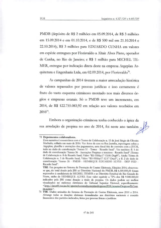 PGR Inquéritos n. 4.327/DF e 4.483/DF
PMDB (depósito de R$ 2 milhões em 05.09.2014, de R$ 3 milhões
em 15.09.2014 e em 01.10.2014, e de R$ 500 mil em 21.10.2014 e
22.10.2014); R$ 3 milhões para EDUARDO CUNHA em valores
em espécie entregues por Florisvaldo a Altair Alves Pinto, operador
de Cunha, no Rio de Janeiro; e R$ 1 milhão para MICHEL TE-
MER, entregue por indicação direta deste na empresa Argeplan Ar-
quitetura e Engenharia Ltda, em 02.09.2014, por Florisvaldo".
As campanhas de 2014 tiveram a maior arrecadação histórica
de valores repassados por pessoas jurídicas e isso certamente é
fruto do vasto esquema criminoso montado nos mais diversos ór-
gãos e empresas estatais. Só o PMDB teve um incremento, em
2014, de R$ 122.755.083,92 em relação aos valores recebidos em
201071.
Embora a organização criminosa tenha conhecido o ápice da
sua arredação de propina no ano de 2014, foi neste ano também
70 Depoimentos colaboradores.
Essa narrativa é consenânea com o Termo de Colaboração n. 13 de José Sérgio de Oliveira
Machado, colhido em maio de 2016. Ver: fotos da casa na Rua Juatuba, reportagem sobre a
Argeplan, planilha e anotações dos pagamentos, nota fiscal fria do contrato com a JECM,
tudo no dado de corroboração "Anexo 31 - Temer - Ricardo Saud". Ver também: EL 1 do
dado de corroboração "Anexo 36 - Anotações Propinas e terceiros - Ricardo Saud" (Termo
de Colaboração n. 8 de Ricardo Saud, Vídeo "RS-05May17-15.06-Dep8"). Ainda: Termo de
Colaboração n. 3 de Ricardo Saud, Vídeo "RS-05May17-12.17-Dep3", e fl. 2 do dado de
corroboração 'Anexo 26 - PMDB - HENRIQUE EDUARDO ALVES - DEP FED -
Ricardo Saud".
TSE. Em pesquisa no Sistema de Prestação de Contas Eleitorais, Eleições 2014, observou-
se que, do total doado pela RIS ao Diretório Nacional do PMDB, R$ 6.500.000,00 foram
repassados à candidatura de MICHEL TEMER e ao Diretório Estadual do Rio Grande do
Norte, nicho de HENRIQUE ALVES. Esse valor equivale a 72% dos R$ 9.000.000,00
indicados pela JBS como doação a título de propina. Os dados podem ser melhor
visuxlizados no endereço eletrônico do Tribunal Superior Eleitoral, especificamente:
<http://interOttseius.br/spreweb.consulta.receitasdesnesas2014/restunoDespesasEyCom
ite.action>.
71 TSE. Dados retirados do Sistema de Prestação de Contas Eleitorais, anos 2010 e 2014.
Abrange todas as doações eleitorais formalizadas aos diretórios nacionais e comitês
financeiros dos partidos indicados, feitas por pessoas fisicas e jurídicas.
47 de 245
 