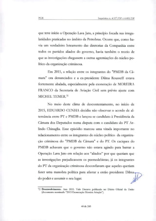 PGR Inquéritos n. 4.327/DF e 4.483/DF
que teve início a Operação Lava Jato, a princípio focada nas irregu-
laridades praticadas no âmbito da Petrobras. Ocorre que, como ha-
via um verdadeiro loteamento das diretorias da Companhia entre
todos os partidos aliados do governo, havia também o receio de
que as investigações chegassem a outras agremiações do núcleo po-
lítico da organização criminosa.
Em 2015, a relação entre os integrantes do "PMDB da Câ-
mara" ora denunciados e a ex-presidente Dilma Rousseff estava
fortemente abalada, especialmente pela exoneração de MOREIRA
FRANCO da Secretaria de Aviação Civil sem prévio ajuste com
MICHEL TEMER.'
No meio deste clima de descontentamento, no início de
2015, EDUARDO CUNHA decidiu não observar o acordo de al-
ternância entre PT e PMDB e lançou-se candidato à Presidência da
Câmara dos Deputados numa disputa com o candidato do PT Ar-
lindo Chinaglia. Esse episódio marcou uma virada importante no
relacionamento entre os integrantes do núcleo político da organi7a-
ção criminosa do "PMDB da Câmara" e do PT. Os caciques do
PMDB achavam que o governo não estava agindo para barrar a
Operação Lava Jato em relação aos "aliados" por que queriam que
as investigações prejudicassem os peemedebistas; já os integrantes
do PT da organização criminosa desconfiavam que aqueles queriam
fazer uma manobra política para afastar a então presidente Dihna
do poder e assumir o seu lugar.
72 Desenvolvimento. Ano 2015. Vide Decreto publicado no Diário Oficial da União
(documento norninado "2015 Exoneração Moreira Aviação").
48,de 245
 