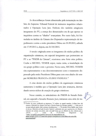 PGR Inquéritos n. 4.327/DF e 4.483/DF
As desconfianças foram alimentadas pela instauração no âm-
bito do Supremo Tribunal Federal de inúmeros inquéritos relacio-
nados à Operação Lava Jato. Embora eles também atingissem
integrantes do PT, a crença dos denunciados era de que apenas os
inquéritos contra os "aliados" avançariam. Por outro lado, foi for-
mulada no âmbito da Câmara dos Deputados representação de im-
pedimento contra a então presidente Dilma em 01.09.2015, aditada
em 17.09.2015 e, depois, em 21/10/2015.
A tensão originada entre os integrantes do núcleo politico da
organização criminosa, em especial integrantes que pertenciam ao
PT e ao "PMDB da Câmara", ocasionou uma forte crise política.
Coube a MICHEL TEMER expor, numa carta, a insatisfação do
seu grupo político com o governo. Nesta carta, MICHEL TEMER
cita expressamente o seu descontentamento com o tratamento dis-
pensado pela então Presidente Dilma para com seus aliados de sem-
pre MOREIRA FRANCO e ELISEU PADILHA.'
A crise dentro do núcleo político da organização criminosa
aumentava à medida que a Operação Lava Jato avançava, desven-
dando novos nichos de atuação do grupo criminoso.
Nesse cenário, os articuladores do PMDB do Senado Fede-
ral, em especial o Senador Romero Jucá, iniciaram uma série de tra-
73 Trecho da carta, publicada na imprensa: 'A senhora, no segundo mandato, à última hora, não
renovou o Ministério da Aviação Civil onde o Moreira Franco fez belíssimo trabalho I- Sabia que ele
era uma indicação minha. „Quis, portanto, desvalorizar-me. [...] No episódio Eliseu Padilha, mais recente,
ele deixou o Ministério em razão de muitas 'deleitar', culminando com o que o governo feza ek, Ministro,
retirando sem nenhum aviso prévio, nome com pop técnico que ele, Ministro da área, indicara para a
ANAC Carta de 07/12/2015. Disponível em:
<Inteills1.globo.com/politica/processo-de-impeadiment-de-
dilnaa/noticia/2015/12/temer-nao-oropos-rompimento-com-dilma-em-carta-diz-
assessoria.html>
49 de 245
 