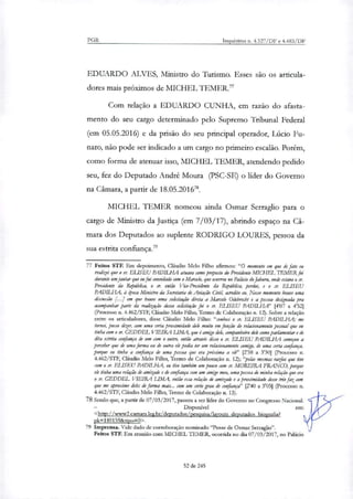 PGR Inquéritos n. 4.327/DF e 4.483/DF
EDUARDO ALVES, Ministro do Turismo. Esses são os articula-
dores mais próximos de MICHEL TEMER.'
Com relação a EDUARDO CUNHA, em razão do afasta-
mento do seu cargo determinado pelo Supremo Tribunal Federal
(em 05.05.2016) e da prisão do seu principal operador, Lúcio Fu-
naro, não pode ser indicado a um cargo no primeiro escalão. Porém,
como forma de atenuar isso, MICHEL TEMER, atendendo pedido
seu, fez do Deputado André Moura (PSC-SE) o lider do Governo
na Câmara, a partir de 18.05.201678.
MICHEL TEMER nomeou ainda Osmar Serraglio para o
cargo de Ministro da Justiça (em 7/03/17), abrindo espaço na Câ-
mara dos Deputados ao suplente RODRIGO LOURES, pessoa da
sua estrita confiança.79
77 Feitos STF. Em depoimento, Cláudio Melo Filho afirmou: "O momento em que de fato eu
realizei que o sr. ELISEO PADILHA atuava como preposto do Presidente MIC7-IEL TEMER foi
durante umjantar que eu fui convidado com o Marcela que ocorreu no Palácio do Jaburu, onde estava o sr.
Presidente da República, o sr. então Vice-Presidente da República, perdoe, e o sr. ET'SEU
PADILHA, à Oca Ministro da Secretaria de Aviação Civil, acredito eu. Nesse momento houve uma
discussão [...] em que houve uma solicitação &ela a Marcela Odebrecht e a pessoa designada pra
acompanhar parte da realização dessa solicitação foi o sr. ELISEU PADILHA" [407 a 4'52]
(Processo n. 4.462/STF, Cláudio Melo Filho, Termo de Colaboração n. 12). Sobre a relação
entre os articuladores, disse Cláudio Melo Filho: "conheci o rr. ELLSEU PADILHA; me
tornei, posso dizer, com uma certa proximidade dele muito em função do relacionamento pessoal que eu
tinha com o ir GEDDEL VIEIRA LIMA, que é anuÀo dele, companheiro dele como parlamentar e de
dita estrita confiança de um com o outro, então através disso o ir. ET ISEU PADILHA começou a
perceber que de uma forma ou de outra ele podia ter um relacionamento comigo, de uma certa confiança,
porque eu tinha a confiança de uma pessoa que era próxima a ele" [2'58 a 3'30] (Processo n.
4.462/STF, Cláudio Melo Filho, Termo de Colaboração n. 12); "pelas mesmas razões que tive
com o sr. ELISEO PADILHA, eu tive também um pouco com sr. MOREIRA FRANCO, porque
ele tinha uma relação de amizade e de confiança com um amigo meu, uma pessoa de minha relação que era
o ff GEDDEL VIEIRA LIMA, então essa relação de amizade e a proximidade desse trio faz com
que me aproxime deles de forma mais... com um certo grau de confiança" [240 a 3'05) (Processo n.
4.462/STF, Cláudio Melo Filho, Termo de Colaboração n. 13).
78 Sendo que, a partir de 07/03/2017, passou a ser líder do Governo no Congresso Nacional.
Disponível em:
<http://www2.camara.leg.br/deputados/oesquisa/layouts deputados biografia?
pk=189159&tipo=0>.
79 Imprensa. Vide dado de corroboração nomistado "Posse de Osmar Serraglio".
Feitos STF. Em reunião com MICHEL TEMER, ocorrida no dia 07/03/2017, no Palácio
52 de 245
 