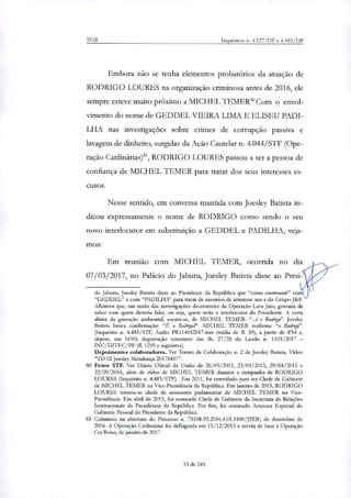 PGR Inquéritos n. 4.327/DF e 4.483/DF
Embora não se tenha elementos probatórios da atuação de
RODRIGO LOURES na organização criminosa antes de 2016, ele
sempre esteve muito próximo a MICHEL TEMER8° Com o envol-
vimento do nome de GEDDEL VIEIRA LIMA E ELISEU PADI-
LHA nas investigações sobre crimes de corrupção passiva e
lavagem de dinheiro, surgidas da Ação Cautelar n. 4.044/STF (Ope-
ração Catilinárias)', RODRIGO LOURES passou a ser a pessoa de
confiança de MICHEL TEMER para tratar dos seus interesses es-
cusos.
Nesse sentido, em conversa mantida com Joesley Batista in-
dicou expressamente o nome de RODRIGO como sendo o seu
novo interlocutor em substituição a GEDDEL e PADILHA, veja-
mos:
Em reunião com MICHEL TEMER, ocorrida no dia
07/03/2017, no Palácio do Jaburu, Joesley Batista disse ao Presi-
do Jaburu, Joesley Balista disse ao Presidente da República que "estava conversando" com
"GEDDEL" e com "PADILHA" para tratar de assuntos de interesse seu e do Grupo J&F.
Afirmou que, em razão das investigações decorrentes da Operação Lava Jato, gostaria de
saber com quem deveria falar, ou seja, quem seria o interlocutor do Presidente- A certa
altura da gravação ambiental, escuta-se, de MICHEL TEMER: "...é o Rod4". Joesley
Batista busca confirmação: "É o Rodrigo?'. MICHEL TEMER reafirma: "o Rodnko".
(Inquérito n. 4.483/STF, Audio PR114032017.way (mídia de 11. 59), a partir de 8'54 e,
depois, em 16'00; degravação constante das fls. 27/28 do Laudo n. 1103/2017 —
INC/DITEC/PF (fl. 1299 e seguintes).
Depoimentos colaboradores. Ver Termo de Colaboração n. 2 de Joesley Batista, Vídeo
"TD 02 Joesley Mendonça 20170407".
80 Feitos STF. Ver Diário Oficial da União de 26/05/2011, 23/01/2015, 29/04/2015 e
22/09/2016, além de vídeo de MICHEL TEMER durante a campanha de RODRIGO
LOURES (Inquérito n. 4.483/STF). Em 2011, foi convidado para ser Chefe de Gabinete
de MICHEL TEMER na Vice-Presidência da República. Em janeiro de 2015, RODRIGO
LOURES tornou-se chefe de assessoria parlamentar de MICHEL TEMER na Vice-
Presidência. Em abril de 2015, foi nomeado Chefe de Gabinete da Secretaria de Relações
Institucionais da Presidência da República. Por fim, foi nomeado Assessor Especial do
Gabinete Pessoal do Presidente da República.
81 Culminou na abertura do Processo n. 75108-93.2016.4.01.3400/JFDF, de dezembro de
2016. A Operação Catilinárias foi deflagrada em 15/12/2015 e serviu de base à Operação
Cai Bono, de janeiro de 2017.
53 de 245
 