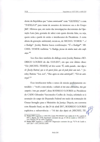 PGR Inquéritos n. 4.327/DF e 4.483/DF
dente da República que "estava conversando" com "GEDDEL" e com
"PADILHA" para tratar de assuntos de interesse seu e do Grupo
J&F. Afirmou que, em razão das investigações decorrentes da Ope-
ração Lava Jato, gostaria de saber com quem deveria falar, ou seja,
quem seria a partir de então o interlocutor do Presidente. A certa
altura da gravação ambiental, escuta-se, de MICHEL TEMER: "...é
o Rodrigo". Joesley Batista busca confirmação: ".É o Rodrigo?'. MI-
CHEL TEMER reafirma: "o Rodrigo, pessoa da minha mais alta confi-
ança."'
Isso fica claro também do diálogo entre Joesley Batista e RO-
DRIGO LOURES do dia 13.03.2017, em que este último disse:
"Ele [MICHEL IhMER] até disse assim: 'É, então quando... mas diga a
ele [Joesley Batista] que se ele quiser falar, que ele pode falar com você...". Jo-
esley Batista: "Isso, isso", "Mas agora eu estou autoritado", "Ele me auto-
Esse interlocutor tinha o senso de missão perfeitamente en-
tendido: — "recebi a nova missão, e soldado só tem uma alternativa, tem que
cumprir, é tem que atendei", disse RODRIGO LOURES ao Presidente
do CADE Gilvandro Vasconcelos Coelho de Araújo, referindo-se à
assunção do cargo de Deputado Federal em razão da nomeação de
Osmar Serraglio para o Ministério da Justiça. Depois, em conversa
com Ricardo Saud, no dia 24 de abril 2017, RODRIGO LOURES
explicitou a subserviência: — 'Ai dois dias depois ele [MICHEL Lb-
82 Feitos STF. Inquérito n. 4.483/STF, Áudio PR114032017.wav (mídia de EL 59), a partir de
854 e, depois, em 16'00; degravação constante das pp. 27/28 do Laudo n. 1103/2017 —
INC/DITEC/PF (fl. 1299 e seguintes).
83 Feitos STF. Inquérito n. 4.483/STF. Degravação constante das pp. 75/76 do Laudo n.
1247/2017 — INC/DITEC/DPF.
54 de 245
 