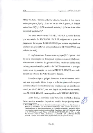 PGR Inquéritos n. 4.327/DF e 4.483/DF
MERJ me chama e diz: você vai para a Câmara. Aí eu disse: lá bom, o que o
senhor quer que eu faça? [...J você vai ser vice-líder do governo, do PMDB,
você vai para CCJ. r .1 Ele me deu toda a receita r .1 Eu vou lá com o Pre-
sidente toda quintafeird'."
No caso tratado entre MICHEL TEMER e Joesley Batista,
por intermédio de RODRIGO LOURES, originou-se o ajuste de
pagamento de propina de R$ 500.000,00 por semana ao primeiro e
um lucro ao grupo J&F de aproximadamente R$ 10.000.000,00 (dez
milhões de reais).
O negócio escuso firmado com o grupo J&F é prova cabal
de que a organização ora denunciada continuou suas atividades cri-
minosas com o término do governo Dilma, sendo que desde então
os integrantes do núcleo político do PMDB assumiram o protago-
nismo nessa organização, em especial MICHEL TEMER, em razão
de ser hoje o Chefe do Poder Executivo Federal.
Ressalte-se que a própria Petrobras fora novamente envol-
vida em negociação ilícita, já que a solução aPresentada ao pro-
blema levado por Joesley Batista foi a celebração de um acordo com
estatal, no dia 13.04.2017, um mês depois de Joesley ter se reunido
com MICHEL TEMER e em seguida com RODRIGO LOURES.
Alem disso, a conversa entre MICHEL TEMER e Joesley
Batista revelou a conduta daquele no sentido de que Joesley manti-
84 Feitos STF. De acordo com os elementos de informação produzidos na Ação Cautelar n.
4.316/STF, RODRIGO LOURES exercia interlocução sobre assuntos do Palácio do
Planalto e gozava de franco acesso à pessoa do Presidente da República, realizando viagens
com o mesmo e participando de eventos oficiais (Inquérito n. 4.483/STF, relatório policial
às fls. 857/858); Informação Policial n. 031-GINQ/STF/DIC0R/PF, fls. 787 e ss; audio
REC003.wav, a partir de 1h20, Ação Cautelar n. 4.315/STF e IDs n. 2971164, 2995308,
3331818, 3332669, 3075228 e 3134359; Ação Cautelar n. 4.316/STF fls. 51/54).
55 de 245
 