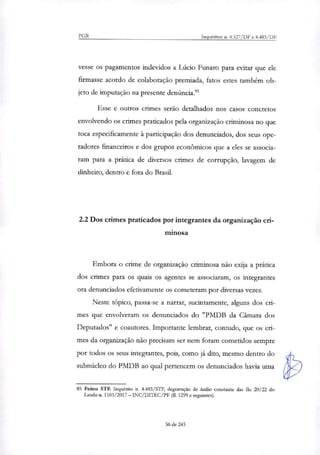 PGR Inquéritos n. 4.327/DF e 4.483/DF
vesse os pagamentos indevidos a Lúcio Funaro para evitar que ele
firmasse acordo de colaboração premiada, fatos estes também ob-
jeto de imputação na presente denúncia."
Esse e outros crimes serão detalhados nos casos concretos
envolvendo os crimes praticados pela organinção criminosa no que
toca especificamente à participação dos denunciados, dos seus ope-
radores financeiros e dos grupos econômicos que a eles se associa-
ram para a prática de diversos crimes de corrupção, lavagem de
dinheiro, dentro e fora do Brasil.
2.2 Dos crimes praticados por integrantes da organização cri-
minosa
Embora o crime de organização criminosa não exija a prática
dos crimes para os quais os agentes se associaram, os integrantes
ora denunciados efetivamente os cometeram por diversas vezes.
Neste tópico, passa-se a narrar, sucintamente, alguns dos cri-
mes que envolveram os denunciados do "PMDB da Câmara dos
Deputados" e coautores. Importante lembrar, contudo, que os cri-
mes da organi7ação não precisam ser nem foram cometidos sempre
por todos os seus integrantes, pois, como já dito, mesmo dentro do
subnúcleo do PMDB ao qual pertencem os denunciados havia unia
85 Feitos STF. Inquérito n. 4.483/STF, degravação de áudio constante das fls. 20/22 do
Laudo n. 1103/2017 — INC/DILEC/PF (fl. 1299 e seguintes).
56 de 245
 