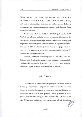 PGR Inquéritos n. 4.327/DF e 4.483/DF
divisão interna entre estes, especialmente entre MOREIRA
FRANCO, GEDDEL VIEIRA LIMA e EDUARDO CUNHA,
embora isso não signifique que estes não tenham atuado de forma
conjunta em certos casos, como por exemplo no âmbito da Caixa
Econômica Federal.
No caso de MICHEL TEMER e HENRIQUE EDUARDO
ALVES em alguma medida, embora operassem ilicitamente de
forma direta determinados cargos, eles tinham também participação
na propina arrecadada pelos demais membros da organização crimi-
nosa do "PMDB da Câmara" por que lhes cabia o papel de distri-
buir entre estes os cargos que seriam usados como instrumento de
obtenção de vantagens indevidas.
Ademais, continuam as investigações da Lava Jato e seus des-
dobramentos. Sendo assim, novas provas podem ser coletadas indi-
cando a prática de outros de crimes. Logo, por um e outro motivo,
os crimes a seguir narrados não têm caráter exaustivo.
2.2.1 Petrobras
A Petrobras se tornou uma das principais fontes de recursos
ilícitos que aportaram na organização criminosa objeto dos autos
devido ao tamanho da empresa, ao seu apetite orçamentário e de in-
vestimento. Entre 2007 e 2010, por meio do Programa de Acelera-
ção do Crescimento (PAC), a União investiu R$ 54,8 bilhões no
país. No mesmo período, as empresas estatais federais investi
Paill
57 de 245
 
