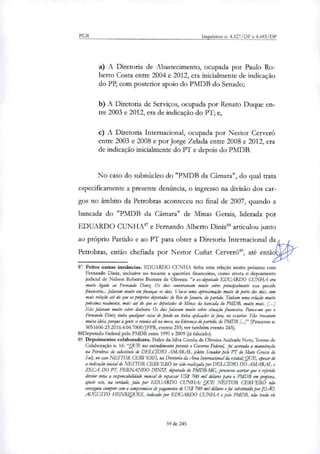 PGR Inquéritos n. 4.327/DF e 4.483/DF
A Diretoria de Abastecimento, ocupada por Paulo Ro-
berto Costa entre 2004 e 2012, era inicialmente de indicação
do PP, com posterior apoio do PMDB do Senado;
A Diretoria de Serviços, ocupada por Renato Duque en-
tre 2003 e 2012, era de indicação do PT; e,
A Diretoria Internacional, ocupada por Nestor Cerveró
entre 2003 e 2008 e por Jorge Zelada entre 2008 e 2012, era
de indicação inicialmente do PT e depois do PMDB.
No caso do subnúcleo do "PMDB da Câmara", do qual trata
especificamente a presente denúncia, o ingresso na divisão dos car-
gos no âmbito da Petrobras aconteceu no final de 2007, quando a
bancada do "PMDB da Câmara" de Minas Gerais, liderada por
EDUARDO CUNHA' e Fernando Alberto Diniz" articulou junto
ao próprio Partido e ao PT para obter a Diretoria Internacional da
Petrobras, então chefiada por Nestor Curiat Cerveró", até entãot"
À°
87 Feitos outras instár' teias. EDUARDO CUNHA tinha uma relação muito próxima com
Fernando Dinix, inclusive no tocante a questões financeiras, como atesta o depoimento
judicial de Nelson Roberto Bornier de Oliveira: "o ex-deputado EDUARDO CUNHA era
muito ligado ao Fernando Diniz Os dois conversavam muito sobre principalmente essa questão
financeira... falavam muito em finanças os dois. Via-se uma aproximação muito de perto dos dois, com
mais relação até do que os próprios deputados do Rio de Janeiro, do partido. Tinham uma relação muito
próxima realmente, mais até do que os deputados de Minas da bancada do PMDB, muito mais. [...]
Eles falavam muito sobre dinheiro. Os dois falavam muito sobre situação financeira. Parece-me que o
Fernando Dinit tinha qualquer coisa de fundo ou tinha aplicações lá fora, no exterior. Eles trocavam
muita ideia, porque agente se reunia ali na mesa, na liderança do partido, do PMDB [..1" (Processo n.
5051606-23.2016.4.04.7000/JFPR, evento 253; ver também evento 243).
88Deputado Federal pelo PMDB entre 1991 e 2009 aí falecido).
89 Depoimentos colaboradores. Pedro da Silva Corrêa de Oliveira Andrade Neto, Termo de
Colaboração n. 16: "QUE nos entendimentos perante o Governo Federal, foi acertada a manutenção
na Petrobras do substituto de DELCIDIO AMARAL (eleito Senador pelo PT do Mato Grosso do
Suo, no caso NESTOR CERVERÓ, na Diretoria da Ana Internacional da estatak QUE, apesar de
a indicação inicial de NESTOR CERVERÓ ter sido realitada por DELCIDIO DO AMARAL e
ZECA DO PT, FERNANDO DIN1Z, deputado do PMDB-MG, procurou acertar que o referido
diretor teria a responsabilidade mensal de repassar US$ 700 mil dólares para o PMDB em propina,
#ute este, na verdade, fedo por EDUARDO CUNHA; QUE NESTOR CERVER6 não
conseguiu cumprir com o compromisso de pagamento de US$ 700 mil dékrru e foi substituído por JOÃO
AUGUSTO HENRIQUES, indicado por EDUARDO CUNHA e pelo PMDB, não tendo ele
59 de 245
 