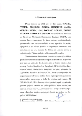PGR Inquéritos ri. 4.327/DF e 4.483/DF
1. Síntese das imputações
Desde meados de 2006 até os dias atuais, MICHEL
TEMER, EDUARDO CUNHA, HENRIQUE ALVES,
GEDDEL VIEIRA LIMA, RODRIGO LOURES, ELISEU
PADILHA e MOREIRA FRANCO, na qualidade de membros
do Partido do Movimento Democrático Brasileiro (PMDB), com
vontade livre e consciente, de forma estável, profissionalizada,
preordenada, com estrutura definida e com repartição de tarefas,
agregaram-se ao núcleo politico de organização criminosa para
cometimento de uma miríade de delitos, em especial contra a
Administração Pública, indusive a Câmara dos Deputados.
No caso desses denunciados, os concertos das ações ilícitas
praticadas voltaram-se especialmente para a arrecadação de propina
por meio da utilização de diversos entes e órgãos públicos, tais
como a Petróleo Brasileiro S.A. (Petrobras), FURNAS, Caixa Eco-
nômica Federal, Ministério da Integração Nacional, Ministério da
Agricultura, Secretaria de Aviação Civil, Câmara dos Deputados. O
esquema desenvolvido no âmbito desses órgãos permitiu que os ora
denunciados recebessem, a título de propina, pelo menos R$
587.101.098,481. Além disso, os crimes praticados pela organização
geraram prejuízo também aos cofres públicos. Nesse sentido, em
acórdão lavrado pelo TCU, estimou-se que a atuação caxtelizada pe-
rante a Petrobras implicou prejuízos à Estatal que podem ter che-
gado a R$ 29 bilhões2.
1 Sendo US$ 62.000.000,00 em dólares
2 Documentos. Acórdão n. 3089/2015 — TO) — Plenário, Destaca-se o seguinte trecho:
6 de 245
 